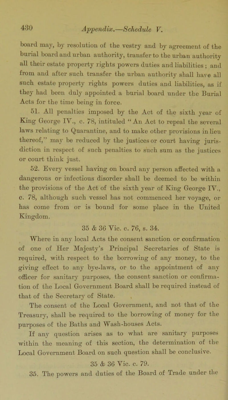 board may, by resolution of the vestry and by agreement of the burial board and urban authority, transfer to the urban authority all their estate property rights powers duties and liabilities ; and from and after such transfer the urban authority shall have all such estate property rights powers duties and liabilities, as if they had been duly appointed a burial board under the Burial Acts for the time being in force. 51. All penalties imposed by the Act of the sixth year of King George IV., c. 78, intituled “ An Act to repeiil the several laws relating to Quarantine, and to make other provisions in lieu thereof,” may be reduced by the justices or court having juris- diction in respect of such penalties to such sum as the justices or court think just. 52. Every vessel having on board any person affected with a dangerous or infectious disorder shall be deemed to bo -ndthin the provisions of the Act of the sixth year of King George IV., c. 78, although such vessel has not commenced her voyage, or has come from or is bound for some place in the United Kingdom. 35 & 36 Vic. c. 76, s. 34. Where in any local Acts the consent sanction or confirmation of one of Her Majesty’s Principal Secretaries of State is required, with respect to the borrowing of any money, to the giving effect to any bye-laws, or to the appointment of any officer for sanitary purposes, the consent sanction or confirma- tion of the Local Government Board shall be required instead of that of the Secretary of State. The consent of the Local Government, and not that of the Treasury, shall be required to the borrowing of money for the pui’poses of the Baths and Wash-honses Acts. If any question arises as to what are sanitary purposes within the meaning of this section, the determination of the Local Government Board on such question shall be conclusive. 35 & 36 Vic. c. 79. 35. The powers and duties of the Board of Trade under the