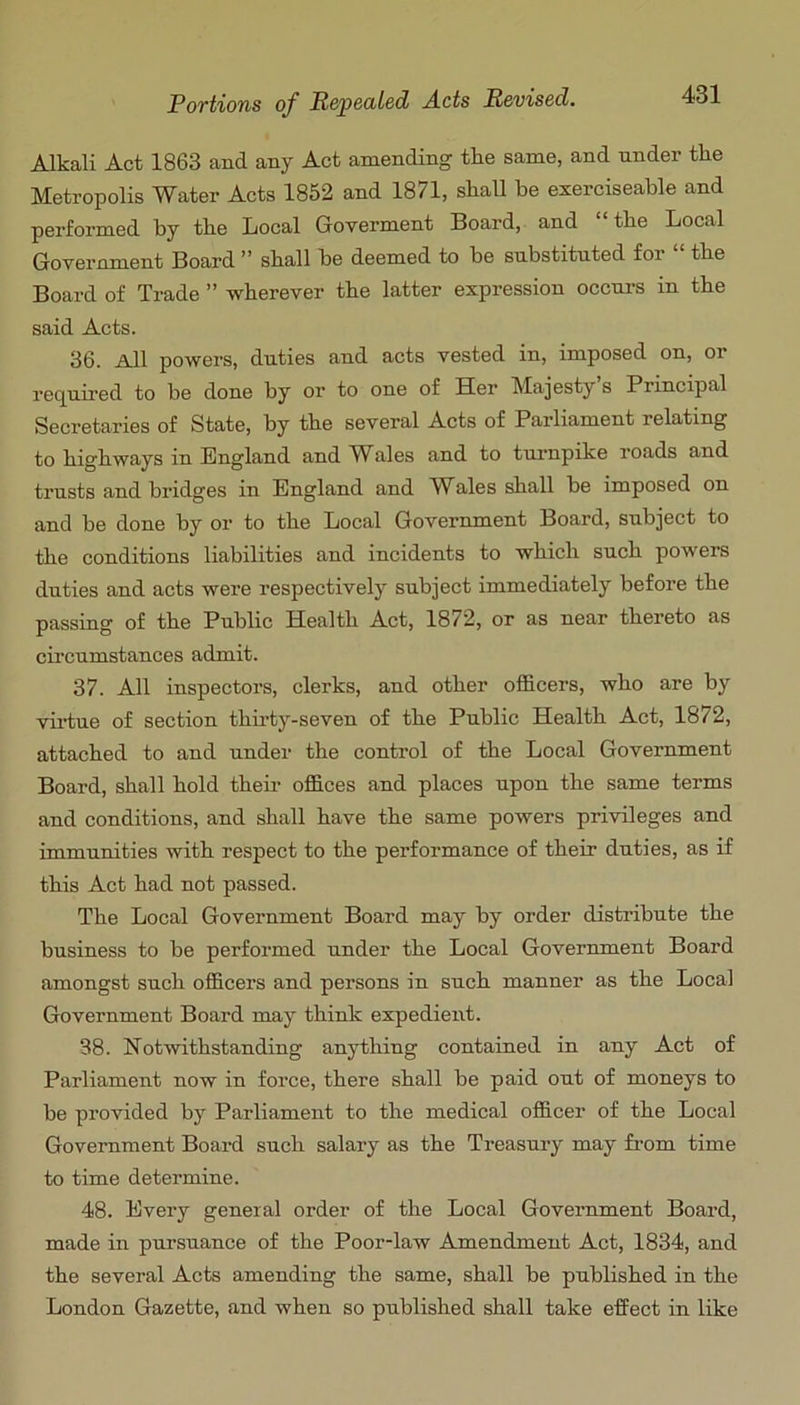 Alkali Act 1863 and any Act amending tlie same, and under the Metropolis Water Acts 1852 and 1871, shall be exerciseable and performed by the Local Groverment Board, and the Local GoTernment Board ” shall be deemed to be substituted for “ the Board of Trade ” wherever the latter expression occurs in the said Acts. 36. All powers, duties and acts vested in, imposed on, or required to be done by or to one of Her Majesty s Principal Secretaries of State, by the several Acts of Parliament relating to highways in England and Wales and to tui-npike roads and trusts and bridges in England and Whales shall be imposed on and be done by or to the Local Government Board, subject to the conditions liabilities and incidents to which such powers duties and acts were respectively subject immediately before the passing of the Public Health Act, 1872, or as near thereto as cii’cumstances admit. 37. All inspectors, clerks, and other officers, who are by viidue of section thii-ty-seven of the Public Health Act, 1872, attached to and under the control of the Local Government Board, shall hold their offices and places upon the same terms and conditions, and shall have the same powers privileges and immunities with respect to the performance of their duties, as if this Act had not passed. The Local Government Board may by order distribute the business to be performed under the Local Government Board amongst such officers and persons in such manner as the Local Government Board may think expedient. 38. Notwithstanding anything contained in any Act of Parliament now in force, there shall be paid out of moneys to be provided by Parliament to the medical officer of the Local Government Board such salary as the Treasury may fi’om time to time determine. 48. Every general order of the Local Government Board, made in pursuance of the Poor-law Amendment Act, 1834, and the several Acts amending the same, shall be published in the London Gazette, and when so published shall take effect in like