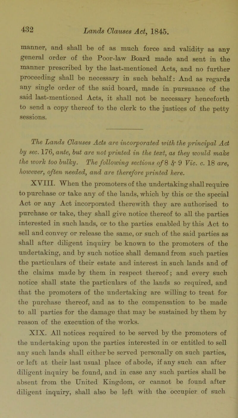 manner, and shall be of as much force and validity as any general order of the Poor-law Board made and sent in the manner prescribed by the last-mentioned Acts, and no further proceeding shall be necessary in such behalf: And as regards any single order of the said board, made in pursuance of the said last-mentioned Acts, it shall not be necessary henceforth to send a copy thereof to the clerk to the justices of the petty sessions. The Lands Glauses Acts are incorporated with the principal Act by sec. 176, ante, hut are not printed in the text, as they would malce the work too bulky. The following sections of 8 ^ 9 Vic. c. 18 are, however, often needed, and are therefore printed here. XVIII. When the promoters of the undertaking shall require to purchase or take any of the lands, which by this or the special Act or any Act incorporated therewith they are authorised to purchase or take, they shall give notice thereof to all the parties interested in such lands, or to the parties enabled by this Act to sell and convey or relefise the same, or such of the said parties as shall after diligent inquiry be known to the promoters of the undertaking, and by such notice shall demand from such parties the particulars of their estate and interest in such lands and of the claims made by them in respect thereof; and every such notice shall state the particulars of the lands so required, and that the promoters of the undertaking are willing to treat for the purchase thereof, and as to the compensation to be made to all parties for the damage that may be sustained by them by reason of the execution of the works. XIX. All notices required to be served by the promoters of the undertaking upon the parties interested in or entitled to sell any such lands shall either be served personally on such parties, or left at their last usual place of abode, if any such can after diligent inquiry be found, and in case any such parties shall be absent from the United Kingdom, or cannot be found after diligent inquiry, sliall also be left with the occupier of such