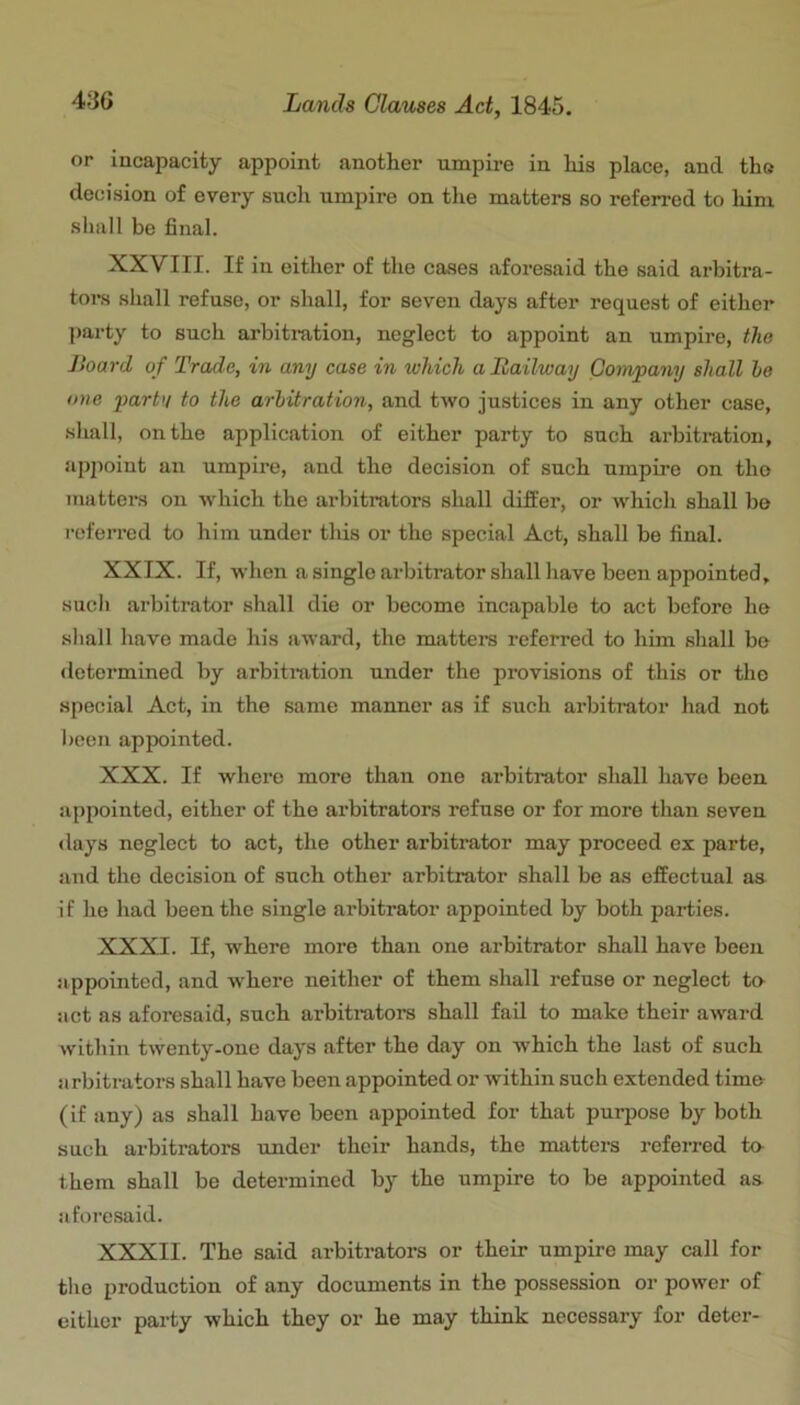 or incapacity appoint another umpire in his place, and the decision of every sucli umpire on the matters so referred to him sliall be final. XXVIII. If in either of the cases aforesaid the said arbitra- tors shall refuse, or shall, for seven days after request of either party to such arbitration, neglect to appoint an umpire, the Jioard of Trade, in any case in ivliich a Bailway Company shall he one partu to the arbitration, and two justices in any other case, shall, on the application of either party to such arbitration, appoint an umpire, and the decision of such umpire on tho matters on which the arbitrators shall differ, or which shall bo referred to him under tliis or the special Act, shall be final. XXIX. If, when a single arbitrator shall have been appointed, sucli arbitrator shall die or become incapable to act before he sliall have made his award, the matters referred to him shall be determined by arbitration under the provisions of this or tho special Act, in the same manner as if such arbitrator had not been appointed. XXX. If where more than one arbitrator shall have been appointed, either of the arbitrators refuse or for more than seven ilays neglect to act, the other arbitrator may proceed ex parte, and the decision of such other arbitrator shall be as effectual as if he had been the single arbitrator appointed by both parties. XXXI. If, where more than one arbitrator shall have been appointed, and where neither of them shall refuse or neglect te act as aforesaid, such arbitrators shall fail to make their award within twenty-one days after the day on which the last of such arbitrators shall have been appointed or within such extended time (if any) as shall have been appointed for that purpose by both such arbitrators under their hands, the matters referred te them shall be determined by the umpire to be appointed as afoi’esaid. XXXII. The said arbitrators or their umpire may call for the production of any documents in the possession or power of either party which they or he may think necessary for deter-