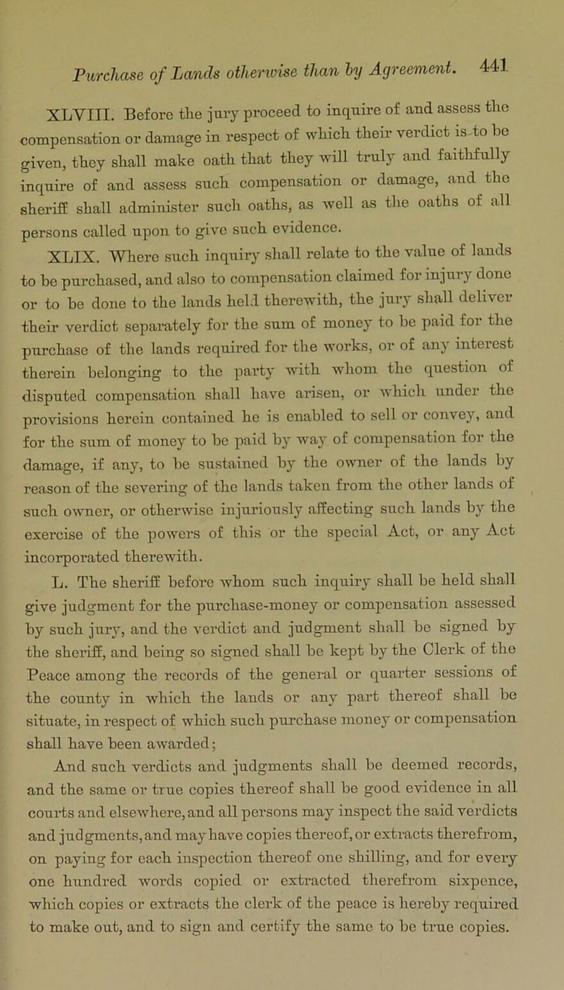 XLVIII. Before the jury proceed to inquire of and assess tlic compensation or damage in respect of which then- verdict is to be given, they shall make oath that they will truly and faithfully inquire of and assess such compensation or damage, and the sheriff shall administer such oaths, as well as the oaths of all persons called upon to give such evidence. XLIX. Where such inquiry shall relate to the value of lands to be purchased, and also to compensation claimed for injurj' done or to bo done to the lands held therewith, the jury shall deliver their verdict separately for the sum of money to be paid for the purchase of the lands required for the works, or of anj interest therein belonging to the party with whom the question of disputed compensation shall have arisen, or wdiich under the provisions herein contained he is enabled to sell or coirvey, and for the sum of money to bo paid by way of compensation for the damage, if any, to be sustained by the owner of the lands by reason of the severing of the lands taken from the other lands of such owner, or otherwise injuriously affecting such lands by the exercise of the powers of this or the special Act, oi’ any Act incorporated therewith. L. The sheriff before whom such inquiry shall be held shall give judgment for the purchase-money or compensation assessed by such jurj', and the verdict and judgment shall be signed by the sheriff, and being so signed shall be kept by the Clerk of the Peace among the records of the general or quarter sessions of the county in which the lands or any part thereof shall be situate, in respect of which such purchase money or compensation shall have been awarded; And such verdicts and judgments shall be deemed records, and the same or true copies thereof shall be good evidence in all courts and elsewhere, and all persons may inspect the said verdicts and judgments, and may have copies thereof, or extracts therefrom, on paying for each inspection thereof one shilling, and for every one hundred words copied or extracted therefrom sixpence, which copies or extracts the clerk of the peace is hereby required to make out, and to sign and certify the same to bo true copies.