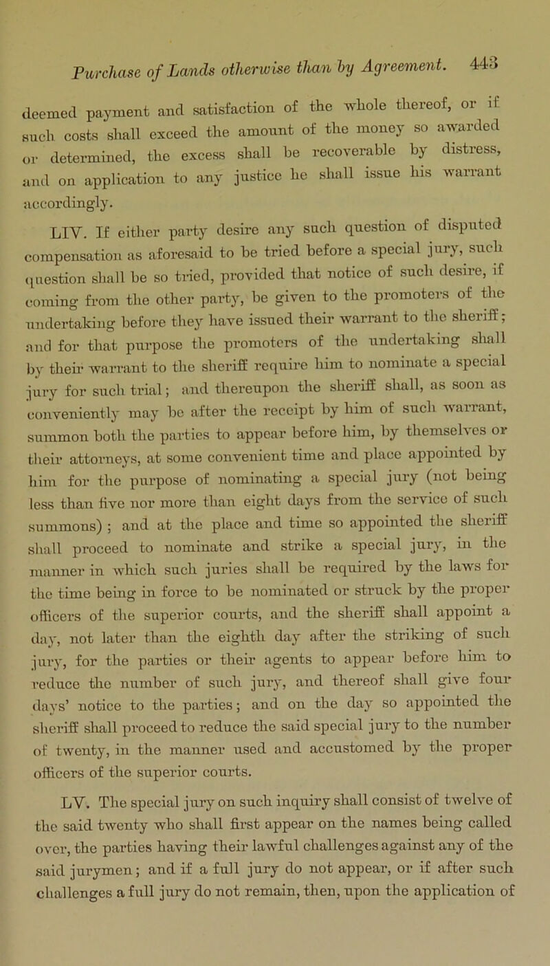 deemed payment and satisfaction of the whole thereof, or if such costs shall exceed the amount of the money so awarded t,r determined, the excess shall be recoverable by distress, and on application to any justice he shall issue lus warrant accordingly. LIV. If either party desire any such question of disputed compensation as aforesaid to be tried before a special jury, such ipiestion shall be so tiled, provided that notice of such desire, if coming from the other party, be given to the promoters of the undertaking before they have issued their warrant to the sheriff; and for that purpose the promoters of the undertaking shall by them warrant to the sheriff require him to nominate a special jury for such trial; and thereupon the sheriff sliall, as soon as conveniently may be after the receipt by him of such warrant, summon both the parties to appear before him, by themseh es or tlieir attorneys, at some convenient time and place appointed by him for the purpose of nominating a special jury (not bemg less than live nor more than eight days from the service of such summons) ; and at the place and time so appointed the sheriff shall proceed to nominate and strike a special jur^, in the manner in which such juries shall be required by the laws for the time bemg in force to be nominated or strnck by the proper officers of the superior courts, and the sheriff shall appoint a day, not later than the eighth day after the striking of such jury, for the parties or their agents to appear before him to reduce the number of such jury, and thereof shall give four days’ notice to the parties; and on the day so appointed the sheriff shall proceed to reduce the said special jury to the number of twenty, in the manner used and accustomed by the proper officers of the superior courts. LV. The special jury on snch inquiry shall consist of twelve of the said twenty who shall first appear on the names being called over, the parties having their lawful challenges against any of the said jurymen; and if a fnll jnry do not appear, or if after such challenges a full jury do not remain, then, upon the application of