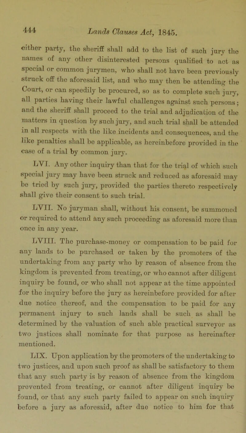 either party, the sheriff sliall add to the list of such jury the names of any otlier disinterested persons qualified to act as special or common jurymen, who shall not have been previously struck off the aforesaid list, and avIio may then be attending the Court, or can speedily be procui-ed, so as to complete such jury, all parties having their lawful challenges against such persons; and the sheriff shall proceed to the trial and adjudication of the matters in question by such jury, and such trial shall be attended in all respects with the like incidents and consequences, and the like penalties shall be applicable, as hereinbefore provided in the case of a trial by common jury. LVJ. Any other inquiry than that for the trial of which such special jury may have been struck and reduced as aforesaid may be tried by such jurj-, provided the parties thereto respectively shall give their consent to snch trial. 4<VII. No juryman shall, without his consent, be summoned or required to attend any such proceeding as aforesaid more than once in any year. LVIII. The pnrehase-money or compensation to be paid for any lands to be purchased or taken by the piomoters of the undertaking from any party who by reason of absence from the kingdom is prevented from treating, or who cannot after diligent inquiry be found, or who shall not appear at the time appointed for the inquiry before the jury as hereinbefore provided for after due notice thereof, and the compensation to be paid for any permanent injury to such lands shall be such as shall be determined by the valuation of such able practical surveyor as two justices shall nominate for that purpose as hereinafter mentioned. LIX. Upon application by the promoters of the undertaking to two justices, and upon such proof as shall be satisfactoiy to them that any such party is by reason of absence from the kingdom prevented from treating, or cannot after diligent inquiry be found, or that any such party failed to appear on such inquiry before a jury as aforesaid, after due notice to him for that