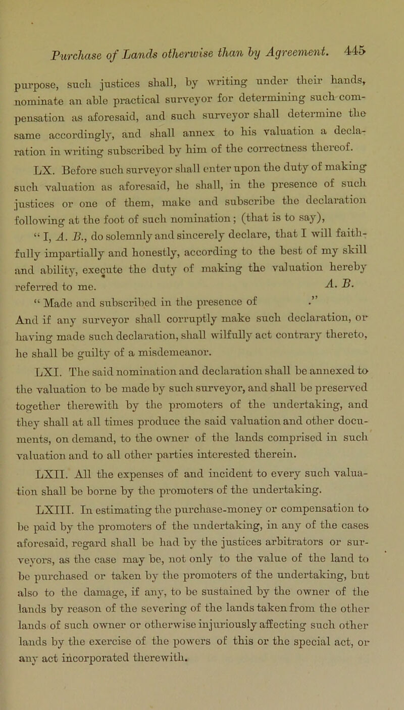 purpose, sucli justices shall, by writing under their hands, nominate an able practical surveyor for deteiunining such com- pensation as aforesaid, and such surveyor shall determine the same accordingly, and shall annex to his valuation a decla- ration in writing subscribed by him of the correctness thereof. LX. Before such surveyor shall enter upon the duty of making such valuation as aforesaid, he shall, in the presence of such justices or one of them, make and subscribe the declaiation following at the foot of such nomination; (that is to say), “ I, A. J3., do solemnly and sincerely declare, that I will faith- fully impartially and honestly, according to the best of my skill and ability, execute the duty of making the valuation herebj referred to me. -4- P- “ Made and subscribed in the presence of .” And if any surveyor shall corruptly make such declaration, or having made such declaration, shall wilfully act coutraiy thereto, he shall be guilty of a misdemeanor. LXI. The said nomination and declaration shall be annexed to the valuation to be made by such surveyor, and shall be preserved together therewith by the promoters of the undertaking, and they shall at all times produce tlie said valuation and other docu- ments, on demand, to the owner of the lands comprised in such valuation and to all other parties interested therein. LXII. All the expenses of and incident to every such valua- tion shall be borne by the promoters of the undertaking. LXIII. In estimating the purchase-money or compensation to be paid by the promoters of the undertaking, in any of the cases aforesaid, regard shall be had by the justices arbitrators or sur- veyors, as the case may be, not only to the value of the land to be purchased or taken by the promoters of the undertaking, but also to the damage, if any, to bo sustained by the owner of the lands by reason of the severing of the lands taken from the other lauds of such owner or otherwise injiu’iously affecting such other lands by the exercise of the powers of this or the special act, or any act incorporated therewith.