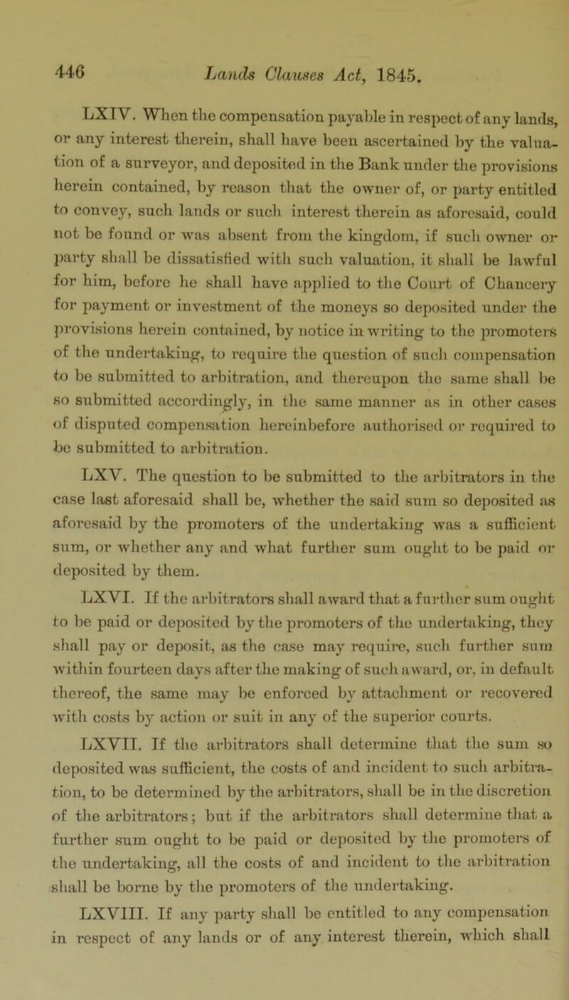 LXT V. When the compensation payable in respect of any lands, or any interest therein, shall have been ascertained by the valua- tion of a surveyor, and deposited in the Bank under the provisions herein contained, by reason that the owner of, or party entitled to convey, such lands or such interest therein as aforesaid, could not be found or Avas absent from the kingdom, if such owner or party shall be dissatistied with such valuation, it shall be lawful for him, before he shall have applied to the Court of Chauceiy for payment or investment of the moneys so deposited under the provisions herein contained, by notice in w'riting to the promotel's of the undertaking, to require the question of such compensation to bo submitted to arbitration, and thereupon the same shall be so submitted accordingly, in the same manner as in other cases of disputed compensation hereinbefore authorised or required to be submitted to arbitration. LXV. The question to be submitted to the arbitrators in the case last aforesaid shall be, whether the said sum so deposited as aforesaid by the promoters of the undertaking was a sufficient sum, or whether any and what further sum ought to be paid or deposited by them. IjXVI. If the arbitratora shall award that a further sum ought to be paid or deposited by the promoters of the undertaking, they shall pay or deposit, as the case may requiic, such further sum Avithin fourteen days after the making of suchaAvard, or, in default thereof, the same may be enforced b}' attachment or recovered Avith costs by action or suit in any of the superior courts. LXVII. If tlie arbitrators shall determine that the sum so deposited was sufficient, the costs of and incident to such arbitra- tion, to be determined by the arbitrators, shall be in the discretion of the arbitrators; but if the arbitrators shall determine that a further sum ought to be paid or deposited by the promoters of the undertaking, all the costs of and incident to the arbitration shall be borne by the jiromoters of the undertaking. LXVIII. If any party shall be entitled to any compensation in respect of any lands or of any interest therein, which shall