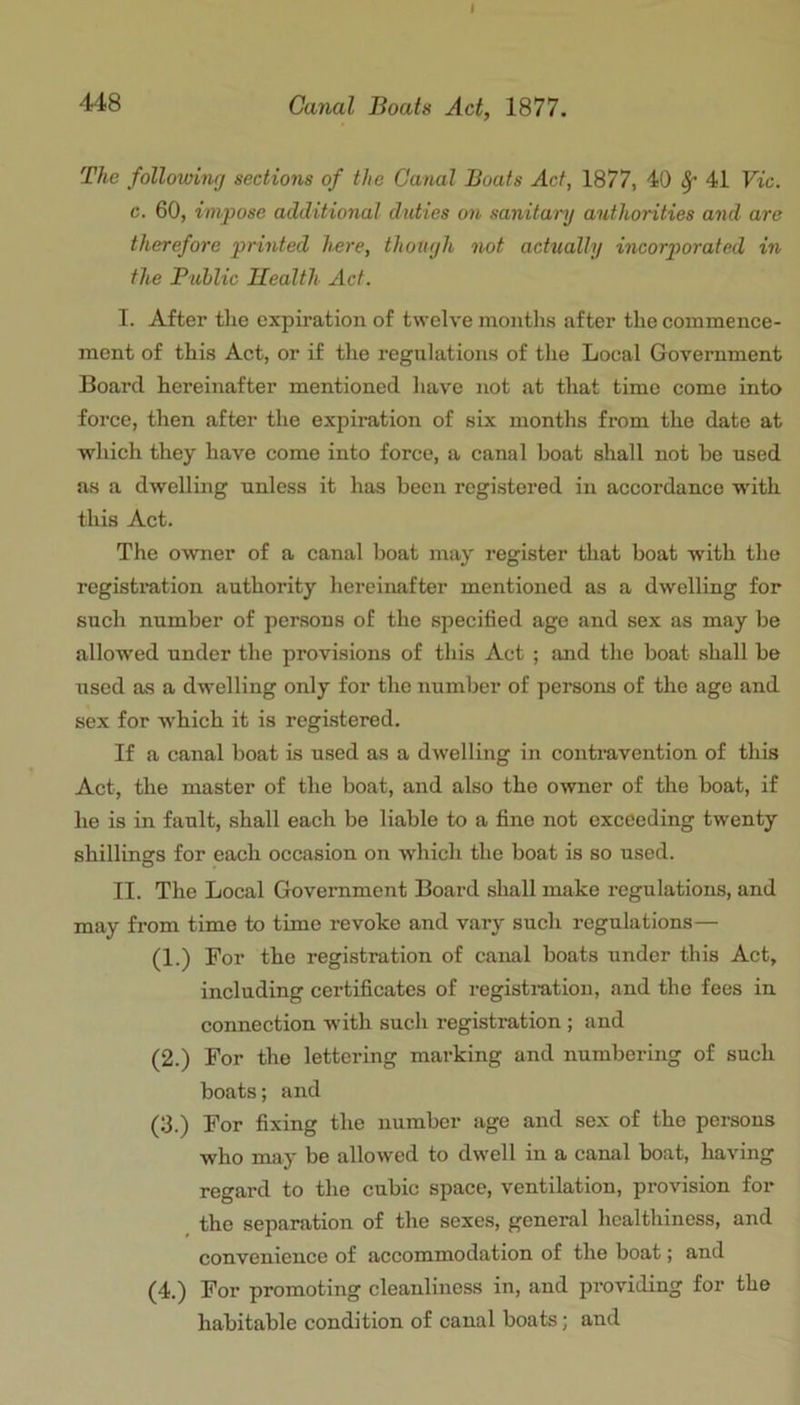 I 448 Cimal Boats Act, 1877. The following sections of the Canal Boats Act, 1877, 40 ^ 41 Vic. c. 60, impose additional duties on sanitary authorities and are therefore printed here, though not actually incorporated in the Fublic Ilealth Act. I. After the expiration of twelve months after the commence- ment of this Act, or if the regulations of the Local Government Board hereinafter mentioned have not at that time come into force, then after the expiration of six months from the date at which they have come into force, a canal boat shall not be used as a dwelling unless it has been registered in accordance wdth this Act. The owner of a canal boat may register that boat with the registration authority hereinafter mentioned as a dwelling for such number of persons of the specified age and sex as may be allowed under the provisions of this Act ; and the boat shall be used as a dwelling only for the number of persons of the age and sex for which it is registered. If a canal boat is used as a dwelling in contravention of this Act, the master of the boat, and also the owner of the boat, if he is in fault, shall each be liable to a fine not exceeding twenty shilliners for each occasion on which the boat is so used. II. The Local Government Board shall make regulations, and may from time to time revoke and vary such regulations— (1.) For the registration of canal boats under this Act, including certificates of registration, and the fees in connection with such registration ; and (2.) For the lettering mai’king and numbering of such boats; and (3.) For fixing the number age and sex of the persons who may be allowed to dwell in a canal boat, having regard to the cubic space, ventilation, provision for _ the separation of the sexes, general healthiness, and convenience of accommodation of the boat; and (4.) For promoting cleanliness in, and providing for the habitable condition of canal boats; and