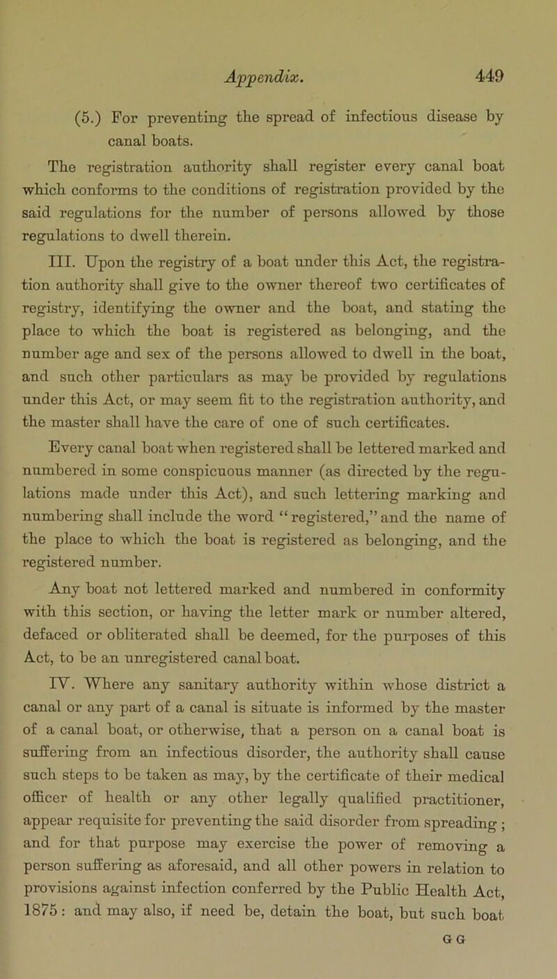 (5.) For preventing the spread of infectious disease by canal boats. The registration authority shall register every canal boat which conforms to the conditions of registration provided by the said regulations for the number of persons allowed by those regulations to dwell therein. III. Upon the registry of a boat under this Act, the registra- tion authority shall give to the owner thereof two certificates of registry, identifying the owner and the boat, and stating the place to which the boat is registered as belonging, and the number age and sex of the persons allowed to dwell in the boat, and such other particulars as may be provided by regulations under this Act, or may seem fit to the registration authority, and the master shall have the care of one of such certificates. Every canal boat when registered shall be lettered marked and numbered in some conspicuous manner (as directed by the regu- lations made under this Act), and such lettering marking and numbering shall include the word “ registered,” and the name of the place to which the boat is registered as belonging, and the registered number. Any boat not lettered marked and numbered in conformity with this section, or having the letter mark or number altered, defaced or obliterated shall be deemed, for the pui-poses of this Act, to be an unregistered canal boat. IV. Where any sanitary authority within whose district a canal or any part of a canal is situate is informed by the master of a canal boat, or otherwise, that a person on a canal boat is suffering from an infectious disorder, the authority shall cause such steps to be taken as may, by the certificate of their medical officer of health or any other legally qualified practitioner, appear requisite for preventing the said disorder from spreading ; and for that purpose may exercise the power of removing a person suffering as aforesaid, and all other powers in relation to provisions against infection conferred by the Public Health Act 1875: and may also, if need be, detain the boat, but such boat GG