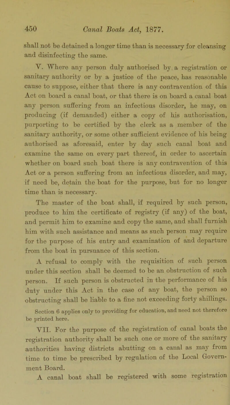 shall not be detained a longer time than is necessary for cleansing and disinfecting the same. V. Where any person duly authorised by a registration or sanitary authority or by a justice of the peace, has reasonable cause to suppose, either that there is any contravention of this Act on board a canal boat, or that there is on board a canal boat any person sufEering from an infectious disorder, he may, on producing (if demanded) either a copy of his authorisation, purporting to be certified by the clerk as a member of the sanitary authority, or some other sufficient evidence of his being authorised as aforesaid, enter by day such canal boat and examine the same on every part thereof, in order to ascertain whether on board such boat there is any contravention of this Act or a person sufEering from an infectious disorder, and may, if need be, detain the boat for the purpose, but for no longer time than is necessary. The master of the boat shall, if required by such person, produce to him the certificate of registry (if any) of the boat, and permit him to examine and copy the same, and shall furnish him with such assistance and means as such person may require for the purpose of his entiy and examination of and departure from the boat in pursuance of this section. A refusal to comply with the requisition of such person under this section shall be deemed to be an obstruction of such person. If such person is obstructed in the perfoiunance of his duty under this Act in the case of any boat, the person so obstructing shall be liable to a fine not exceeding forty shillings. Section 6 applies only to providing for education, and need not therefore be printed here. VII. For the purpose of the registration of canal boats the registration authority shall be such one or more of the sanitary authorities having districts abutting on a canal as may from time to time be prescribed by regulation of the Local Govern- ment Board. A canal boat shall be registered with some registration