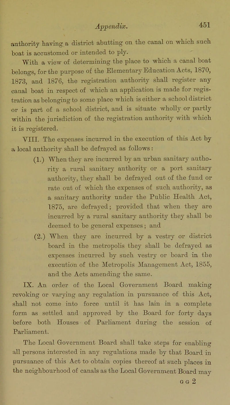 461 authority having a district abutting on the canal on which such boat is accustomed or intended to ply. With a view of determining the place to which a canal boat belongs, for the purpose of the Elementary Education A.cts, 1870, 1873, and 1876, the registration authority shall register any canal boat in respect of which an application is made for regis- tration as belonging to some place which is either a school district oi’ is part of a school district, and is situate wholly or partly within the jurisdiction of the registration authority with which it is registered. VIII. The expenses incurred in the execution of this Act by a local authority shall be defrayed as follows; (1.) When they are incm-red by an urban sanitaiy autho- rity a rural sanitary authority or a port sanitary authority, they shall be defrayed out of the fund or rate out of which the expenses of such authox-ity, as a sanitary authority under the Pixblic Health Act, 1875, are defrayed; provided that when they are incurred by a rural sanitary authoi’ity they shall be deemed to be general expenses; and (2.) When they are incui’red by a vestiy or district board in the metropolis they shall be defrayed as expenses incurred by such vestiy or board in the execution of the Meti’opolis Management Act, 1855, and the Acts amending the same. IX. An order of the Local Goveimment Board making revoking or varying any regulation in pursuance of this Act, shall not come into force until it has lain in a complete form as settled and approved by the Board for foi’ty days before both Houses of Parliament during the session of Parliament. The Local Government Board shall take steps for enabling all persons interested in any regulations made by that Board in pursuance of this Act to obtain copies thereof at such places in the neighboui’hood of canals as the Local Government Board may G G 2