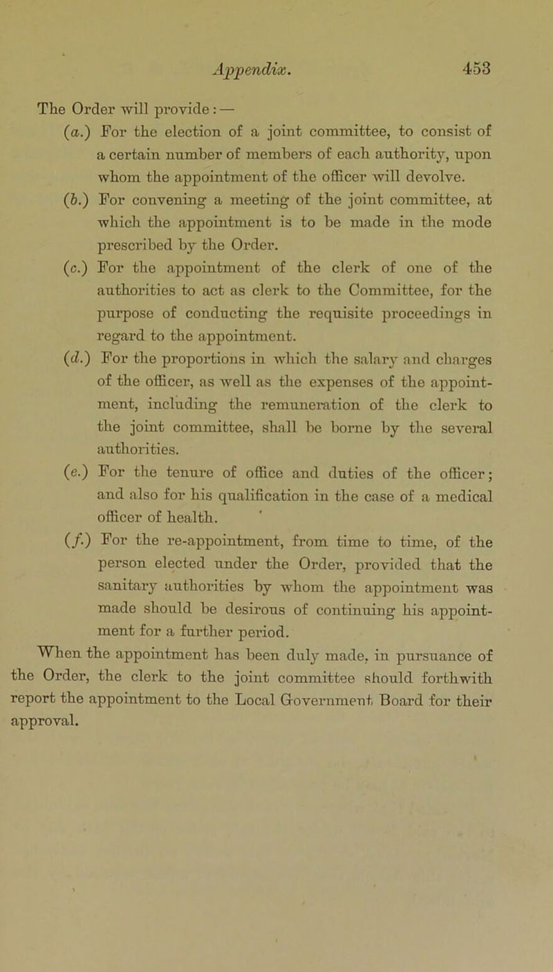 The Order will provide: — (a.) For the election of a joint committee, to consist of a certain number of members of each authorit}’-, upon whom the appointment of the officer will devolve. (6.) For convening a meeting of the joint committee, at which the appointment is to be made in the mode prescribed by the Order. (c.) For the appointment of the clerk of one of the authorities to act as clerk to the Committee, for the purpose of conducting the requisite proceedings in regard to the appointment. (d.) For the proportions in which the salaiy and chai’ges of the officer, as Avell as the expenses of the appoint- ment, including the remuneration of the clerk to the joint committee, shall be borne by the several authorities. (e.) For the tenure of office and duties of the officer; and also for his qualification in the case of a medical officer of health. (/•) 3^or the re-appointment, from time to time, of the person elected under the Order, provided that the sanitary authorities by whom the appointment was made should be desirous of continuing his appoint- ment for a further pei’iod. When the appointment has been duly made, in pursuance of the Order, the clerk to the joint committee should forthwith report the appointment to the Local Government Board for their approval.