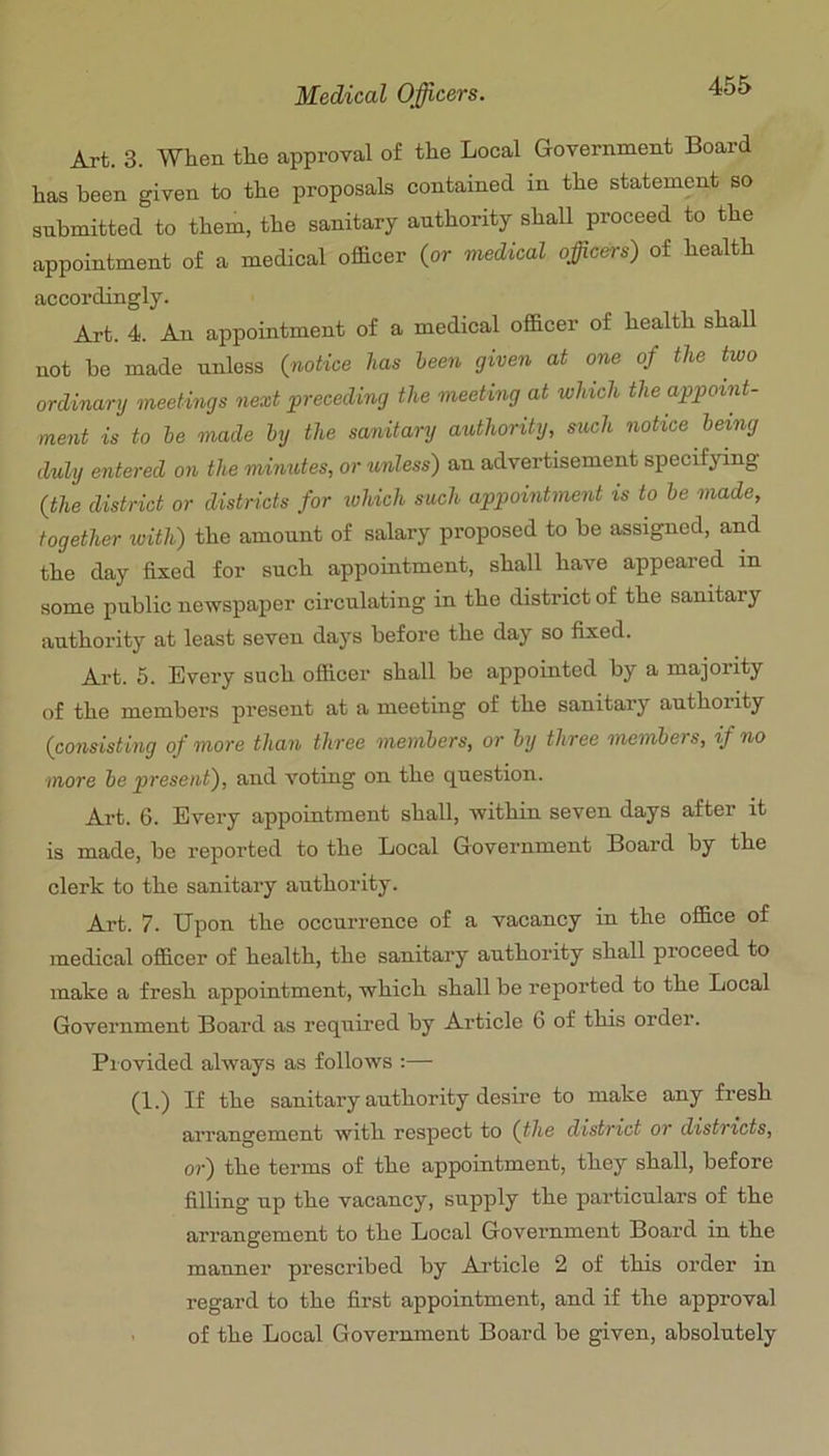 Art. 3. When the approval of the Local Government Board has been given to the proposals contained in the statement so snbmitted to them, the sanitary authority shall proceed to the appointment of a medical ofidcer (or medical officers) of health accordingly. Art. 4. An appointment of a medical officer of health shall not he made unless (notice has been given at one of the two ordinary meetings next preceding the meeting at winch the appoint- ment is to he made hy the sanitary authority, such notice being duly entered on the minutes, or unless) an advertisement specifying (the district or districts for tuhich such appointment is to be made, together with) the amount of salary proposed to he assigned, and the day fixed for such appointment, shall have appeared in some public newspaper circulating in the district of the sanitary authority at least seven days before the day so fixed. Ai-t. 5. Every such officer shall be appointed by a majority of the members present at a meeting of the sanitary authority (consisting of more than three members, or by three members, if no •more be present), and voting on the question. Art. 6. Every appointment shall, within seven days after it is made, be reported to the Local Government Board by the clerk to the sanitary authority. Art. 7. Upon the occurrence of a vacancy in the office of medical officer of health, the sanitary authority shall proceed to make a fresh appointment, which shall be reported to the Local Government Board as required by Article 6 of this order. Piovided always as follows :— (1.) If the sanitary authority desire to make any fresh arrangement with respect to (the district or districts, or) the terms of the appointment, they shall, before filling up the vacancy, supply the pai’ticulars of the arrangement to the Local Government Boai’d in the manner prescribed by Article 2 of this order in regard to the first appointment, and if the approval - of the Local Government Board be given, absolutely