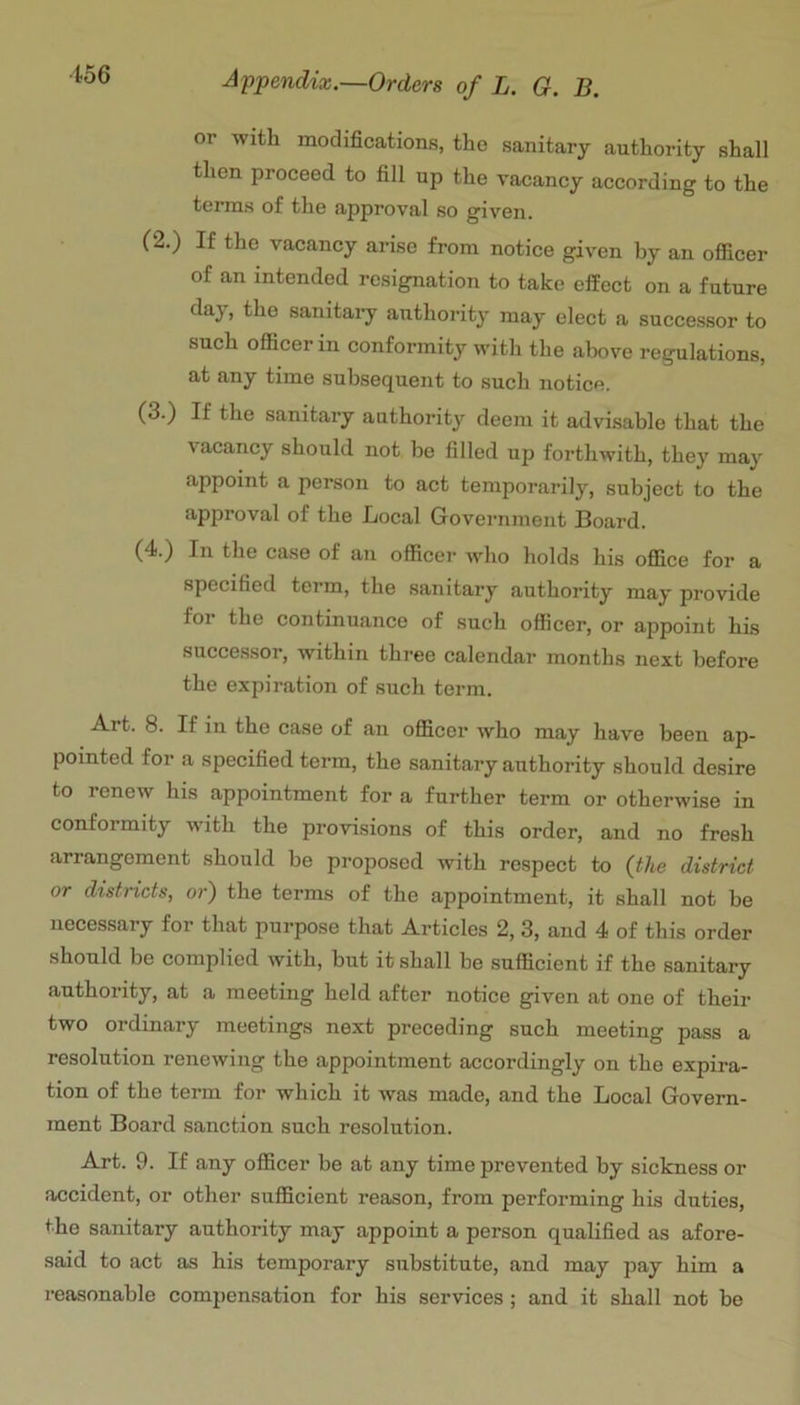 or with modifications, the sanitary authority shall then proceed to fill up the vacancy according to the terms of the approval so given. C2.) If the vacancy arise from notice given by an ofiicer of an intended resignation to take effect on a future day, the sanitary authorit}' may elect a successor to such ofiicer in conformity with the above regulations, at any time subsequent to such notice. (3.) If the sanitary authority deem it advisable that the vacancy should not be filled up forthwith, they may appoint a person to act temporarily, subject to the approval of the Local Government Board. (4.) In the case of an officer who holds his office for a specified term, the sanitary authority may provide for the continuance of such officer, or appoint his successor, within thj*ee calendar months next before the expiration of such term. Art. 8. If in the case of an officer who may have been ap- pointed for a specified term, the sanitary authority should desire to renew his appointment for a further term or otherwise in conformity with the provisions of this order, and no fresh arrangement should be proposed with respect to (the district or districts, or) the terms of the appointment, it shall not be necessary for that purpose that Articles 2, 3, and 4 of this order should be complied with, but it shall be sufficient if the sanitary authority, at a meeting held after notice given at one of their two ordinary meetings next preeeding such meeting pass a resolution renewing the appointment accordingly on the expira- tion of the term for which it was made, and the Local Govern- ment Board sanction such resolution. Art. 9. If any officer be at any time prevented by sickness or accident, or other sufficient reason, from performing his duties, the sanitary authority may appoint a person qualified as afore- said to act as his temporary substitute, and may pay him a reasonable compensation for his services; and it shall not be