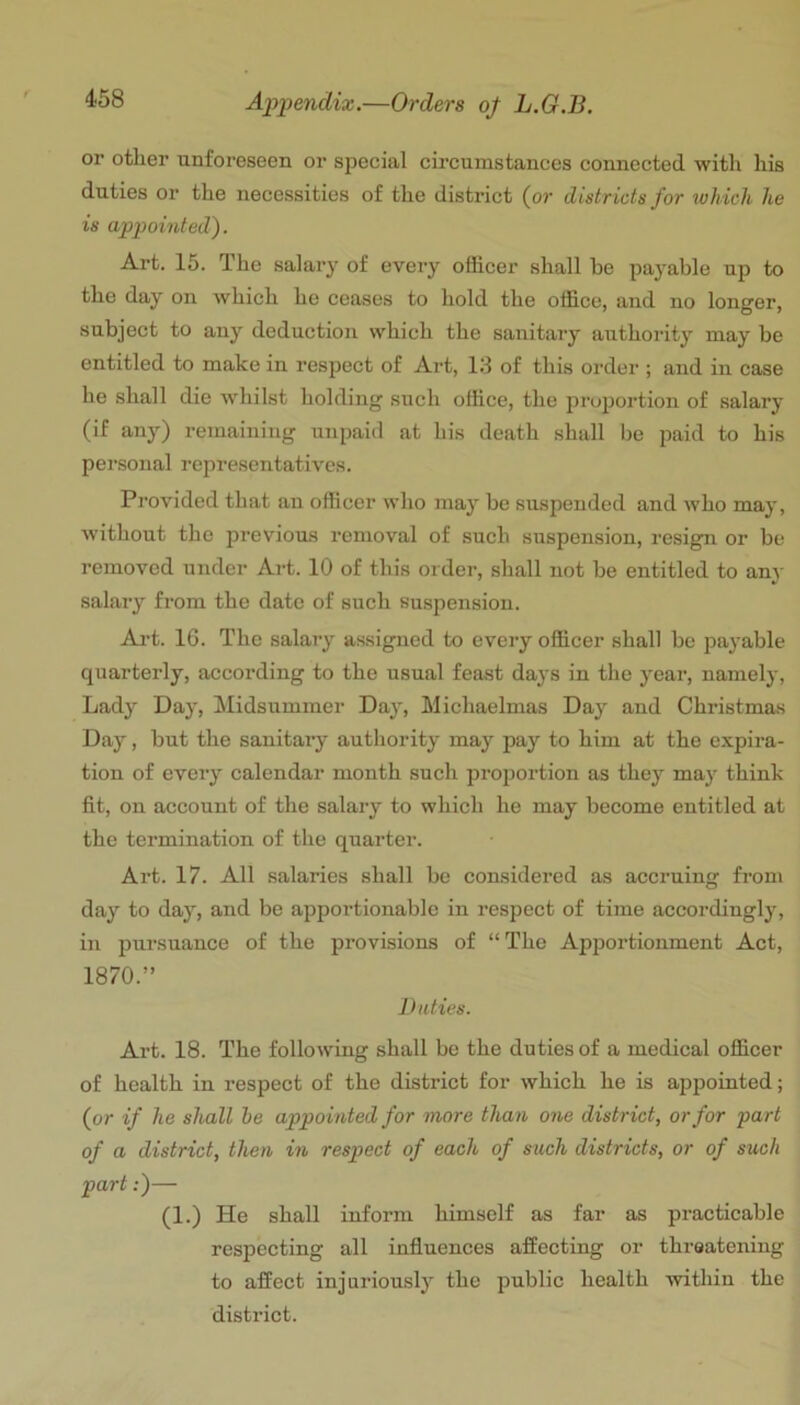 or otlier unforeseen or special circumstances connected with his duties or the necessities of the district (or districts for wh ich he is appointed). Art. 15. The salary of every officer shall be paj'able up to the day on which he ceases to hold the office, and no longer, subject to any deduction which the sanitary authority may be entitled to make in respect of Art, 13 of this order ; and in case he shall die whilst holding such office, the proportion of salary (if any) remaining unpaid at his death shall be paid to his personal representatives. Provided that an officer who may be suspended and who may, without the previous removal of such suspension, resign or be removed under Art. 10 of this order, shall not be entitled to any salary from the date of such suspension. Art. 16. The salary assigned to every officer shall be payable quarterly, according to the usual feast days in the year, namely. Lady Day, Midsummer Day, Michaelmas Day and Christmas Day, but the sanitary authority may pay to him at the expira- tion of every calendar month such projjortion as thej^ may think fit, on account of the salary to which he may become entitled at the termination of the quarter. Art. 17. All salaries shall be considered as accruing from day to day, and be apportionable in respect of time accordingly, in pursuance of the provisions of “The Apportionment Act, 1870.” Duties. Art. 18. The following shall be the duties of a medical officer of health in respect of the district for which he is appointed; (or if he shall he appointed for more than one district, or for part of a district, then in respect of each of such districts, or of such part:)— (1.) He shall inform himself as far as practicable respecting all influences affecting or threatening to affect injuriously the public health within the district.