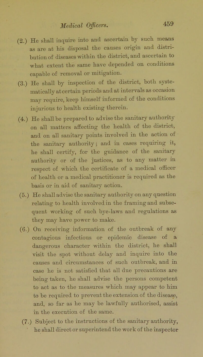 (2.) He shall inquii-e into and ascertain by such means as are at bis disposal tbe causes origin and distri- bution of diseases witbin tbe district, and ascertain to wbat extent tbe same bare depended on conditions capable of removal or mitigation. (3.) He shall by inspection of tbe district, both syste- matically at certain periods and at intervals as occasion may require, keep himself informed of tbe conditions injurious to health existing therein. (4.) He shall be prepared to advise tbe sanitary authority on all matters affecting the health of tbe district, and on all sanitary points involved in tbe action of tbe sanitary authority; and in cases requiring it, be shall certify, for tbe guidance of tbe sanitary authority or of tbe justices, as to any matter in respect of which tbe certificate of a medical officer of health or a medical practitioner is required as tbe basis or in aid of sanitary action. (5.) He shall advise tbe sanitary authority on any question relating to health involved in tbe framing and subse- quent working of such bye-laws and regulations as they may have power to make. (6.) On receiving information of tbe outbreak of any contagious infectious or epidemic disease of a dangerous character Avitbin tbe district, be shall visit tbe spot without delay and inquire into tbe causes and circumstances of such outbreak, and in case be is not satisfied that all due precautions are being taken, be shall advise tbe persons competent to act as to tbe measures which may appear to him to be required to prevent tbe extension of tbe disease, and, so far as be may be laAvfully authorised, assist in tbe execution of tbe same. (7.) Subject to tbe instructions of tbe sanitary authority, be shall direct or superintend tbe work of tbe inspector