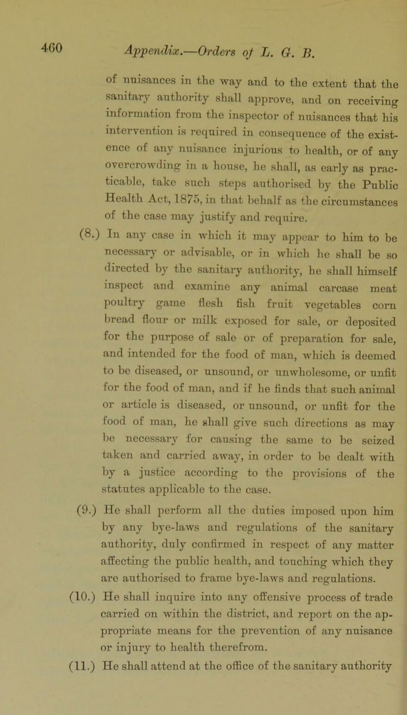 4G0 of nuisances in tlie way and to the extent that the sanitary authority shall approve, and on receiving information from the inspector of nuisances that his intervention is required in consequence of the exist- ence of any nuisance injurious to health, or of any overcrowding in a house, he shall, as early as prac- ticable, take such steps authorised by the Public Health Act, 1875, in that behalf as the circumstances of the case may justify and require. (8.) In any case in which it may appear to him to be necessary or advisable, or in which he shall be so directed by the sanitary authority, he shall himself inspect and examine any animal carcase meat poultry game flesh fish fruit vegetables com bread flour or milk exposed for sale, or deposited for the purpose of sale or of preparation for sale, and intended for the food of man, which is deemed to be diseased, or unsound, or unwholesome, or unfit for the food of man, and if he finds that such animal or article is diseased, or unsound, or unfit for the food of man, ho shall give such directions as may be necessary for causing the same to be seized taken and carried away, in order to be dealt with f*- justice according to the provisions of the statutes applicable to the case. (9.) He shall perform all the duties imposed upon him by any bye-laws and regulations of the sanitary authority, duly confirmed in respect of any matter affecting the public health, and touching which they are authorised to frame bye-laws and regulations. (10.) He shall inquire into any offensive process of trade carried on within the district, and report on the ap- propriate means for the prevention of any nuisance or injury to health therefrom. (11.) He shall attend at the office of the sanitary authority