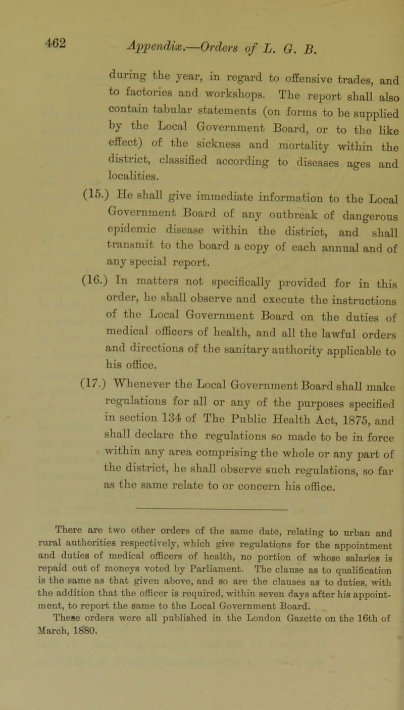 during the year, in regard to offensive trades, and to factories and workshops. The report shall also contain tabular statements (on forms to be supplied by the Local Government Board, or to the like effect) of the sickness and mortality within the district, classified according to diseases ages and localities. (16.) He shall give immediate information to the Local Government Board of any outbreak of dangerous epidemic disease within the district, and shall transmit to the board a copy of each annual and of any special report. (16.) In matters not specifically provided for in this order, he shall observe and execute the instructions of the Local Government Board on the duties of medical officers of health, and all the lawful ordei’s and directions of the sanitary authority applicable to his oflBce. (17.) Whenever the Local Government Board shall make regulations for all or any of the purposes specified in section 134 of The Public Health Act, 1875, and shall declare the regulations so made to be in force within any area comprising the whole or any part of the district, he shall observe such regulations, so far as the same relate to or concern his office. There are two other orders of the same date, relating to urban and rural authorities respectively, which give regulations for the appointment and duties of medical officers of health, no portion of whose salaries is repaid out of moneys voted by Parliament. The clause as to qualification is the same as that given above, and so are the clauses as to duties, with the addition that the officer is required, mthin seven days after his appoint- ment, to report the same to the Local Government Board. These orders were all published in the London Gazette on the 16th of .March, 1680.