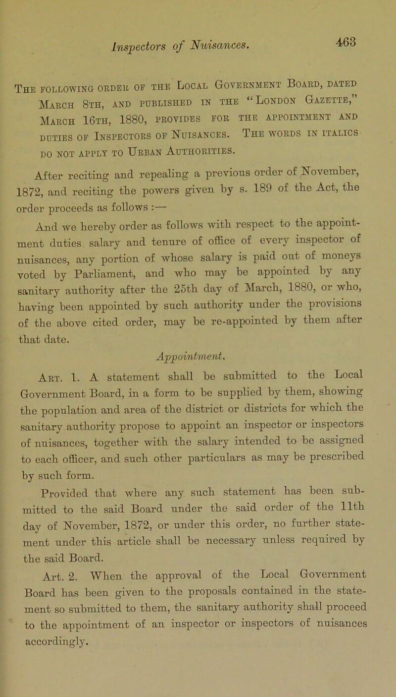 The following oedek of the Local Goveenment Boaed, dated Maech 8th, and published in the “London Gazette,” Maech 16th, 1880, peovides foe the appointment and DUTIES OF InSPECTOES OF NuISANCES. ThE WOEDS IN ITALICS DO NOT APPLY TO UeBAN AuTHOEITIES. After reciting and repealing a previous order of November, 1872, and reciting the powers given by s. 189 of the Act, the order proceeds as follows :— Anri we hereby order as follows with respect to the appoint- ment duties salary and tenure of office of every inspector of nuisances, any portion of whose salary is paid out of moneys voted by Parliament, and who may be appointed by any sanitary authority after the 25th day of March, 1880, or who, having been appointed by such authority under the provisions of the above cited order, may be re-appointed by them after that date. Appointment. Aet. 1. A statement shall be submitted to the Local Government Board, in a form to be supplied by them, showing the population and area of the district or distidcts for which the sanitary authority propose to appoint an inspector or inspectors of nuisances, together with the salary intended to be assigned to each officer, and such other particulars as may be prescribed by such form. Provided that where any such statement has been sub- mitted to the said Board under the said order of the 11th day of November, 1872, or under this order, no further state- ment under this article shall be necessary unless required by the said Board. Art. 2. When the approval of the Local Government Board has been given to the proposals contained in the state- ment so submitted to them, the sanitary authority shall proceed to the appointment of an inspector or inspectors of nuisances accordingly.