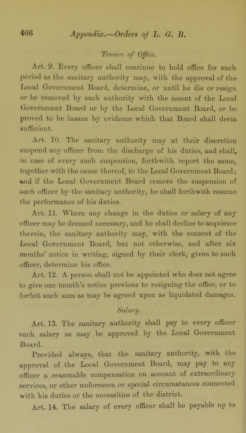 Tenure of Ofice. Art. 9. Every officer shall continue to hold office for such penod as the sanitary authority may, -with the approval of the Local Government Board, determine, or until he die or resisrn or be removed by such authority with the assent of the Local Government Board or by the Local Government Board, or be proved to be insane by evidence which that Board shall deem sufficient. Art. 10. The sanitary authority may at their discretion suspend any officer from the discharge of his duties, and shall, in case of every such suspension, forthwith report the same, together with the cause thereof, to the Local Government Board; and if the Local Government Board remove the suspension of such officer by the sanitary authority, he shall forthwith resume the performance of his duties. Art. 11. Where any change in the duties or salary of any officer may be deemed necessary, and he shall decline to acquiesce therein, the sanitary authority may, with the consent of the Local Government Board, but not otherwise, and after six months’ notice in writing, signed by their clerk, given to such officer, determine his office. Art. 12. A person .shall not be appointed who does iwt agree to give one month’s notice previous to resigning the office, or to forfeit such sum as may be agreed upon as liquidated damages. Salary. Ai’t. 13. The sanitary authority shall pay to every officer such salary as may be approved by the Local Government Board. Provided always, that the sanitary authority, with the approval of the Local Government Board, may pay to any officer a reasonable compensation on account of extraordinary services, or other unforeseen or .special circumstances connected with his duties or the necessities of the district. Art. 14. The salary of every officer shall be payable up to