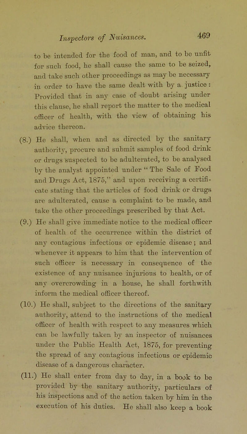 to be intended for the food of man, and to be unfit for such food, he shall cause the same to be seized, and take such other proceedings as may be necessary in order to have the same dealt with by a justice : Provided that in any case of doubt arising under this clause, he shall report the matter to the medical officer of health, with the view of obtaining his advice thereon. (8.) He shall, when and as directed by the sanitary authoritj’, procure and submit samples of food drink or drugs suspected to be adulterated, to be analysed by the analyst appointed under “ The Sale of Pood and Drugs Act, 1875,” and upon receiving a certifi- cate stating that the articles of food drink or drugs are adulterated, cause a complaint to be made, and take the other proceedings prescribed by that Act. (9.) He shall give immediate notice to the medical officer of health of the occurrence within the district of any contagious infectious or epidemic disease; and whenever it appears to him that the intervention of such officer is necessary in consequence of the existence of any nuisance injurious to health, or of any overcrowding in a house, he shall forthwith inform the medical officer thereof. (10.) He shall, subject to the directions of the sanitary authority, attend to the instructions of the medical officer of health with respect to any measures which can be lawfully taken by an inspector of nuisances under the Public Health Act, 1875, for preventing the spread of any contagious infectious or epidemic disease of a dangerous character. (11.) He shall enter from day to day, in a book to be provided by the sanitary authority, particulars of his inspections and of the action taken by him in the execution of his duties. He shall also keep a book