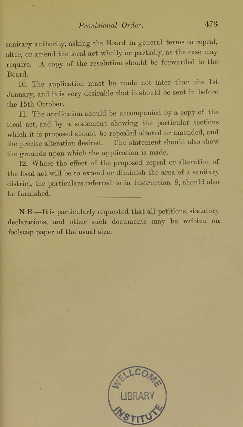 sanitary authority, asking the Board in general terms to repeal,, alter, or amend the local act wholly or partially, as the case may require. A. copy of the resolution should he forwarded to the Board. 10. The application must he made not later than the 1st January, and it is very desirable that it should he sent in before the 15th October. 11. The application should be accompanied by a copy of the local act, and by a statement showing the particular sections which it is proposed should be repealed altered or amended, and the precise alteration desired. The statement should also show the grounds upon which the application is made. 12. Where the effect of the proposed repeal or alteration of the local act will be to extend or diminish the area of a sanitary district, the particulars referred to in Instruction 8, should also be furnished. N.B.—It is particularly requested that all petitions, statutory declarations, and other such documents may be written on foolscap paper of the usual size.