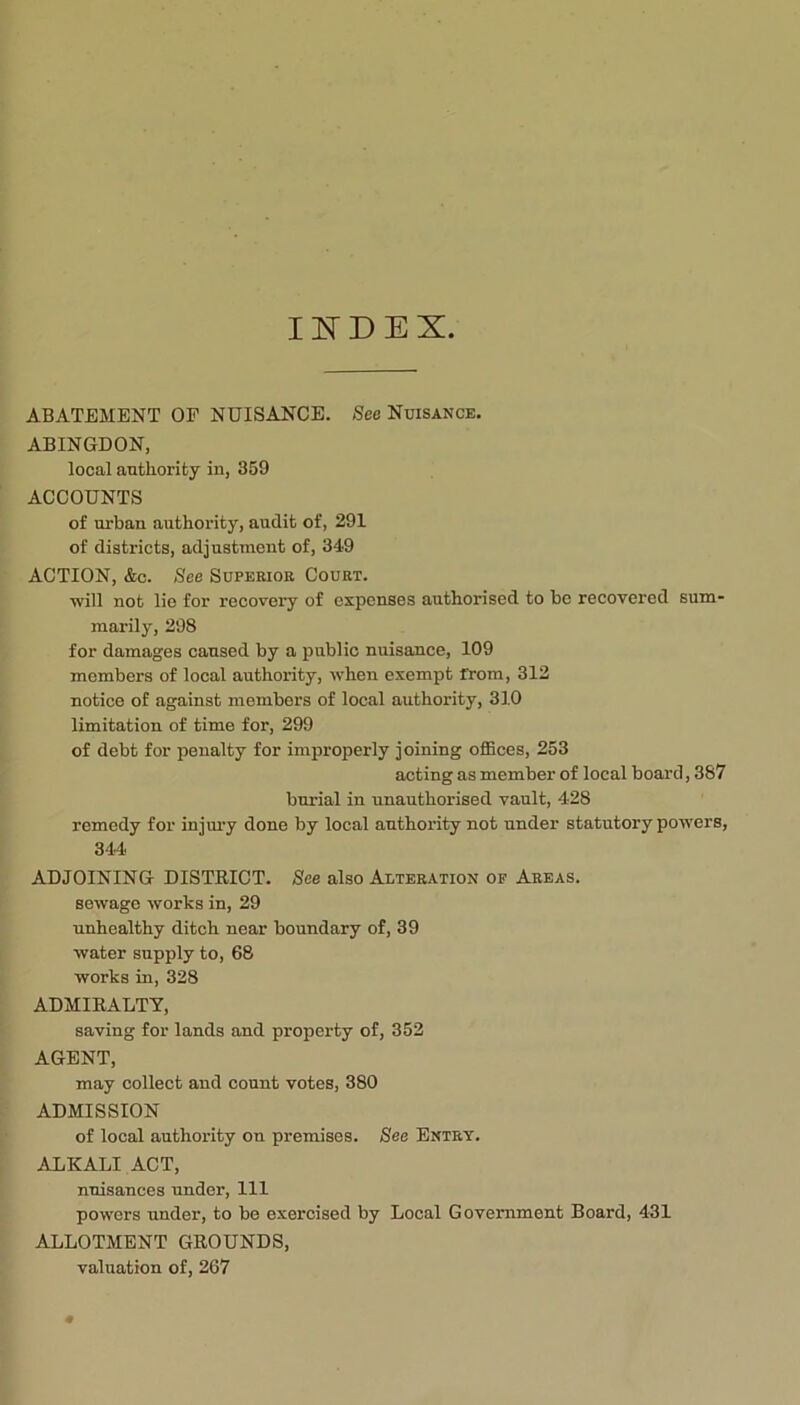 Il^DEX. ABATEMENT OF NUISANCE. See Nuisance. ABINGDON, local authority in, 359 ACCOUNTS of urban authority, audit of, 291 of districts, adjustment of, 349 ACTION, &c. See Superior Court. ■will not lie for recovery of expenses authorised to be recovered sum- marily, 298 for damages caused by a public nuisance, 109 members of local authority, when exempt from, 312 notice of against members of local authority, 310 limitation of time for, 299 of debt for penalty for improperly joining oflBces, 253 acting as member of local board, 387 burial in unauthorised vault, 428 remedy for injui’y done by local authority not under statutory powers, 344 ADJOINING DISTRICT. See also Alteration of Areas. sewage works in, 29 unhealthy ditch near boundary of, 39 water supply to, 68 works in, 328 ADMIRALTY, saving for lands and property of, 352 AGENT, may collect and count votes, 380 ADMISSION of local authoi’ity on premises. See Entry. ALKALI ACT, n'uisances under. 111 powers under, to be exercised by Local Government Board, 431 ALLOTMENT GROUNDS, valuation of, 267