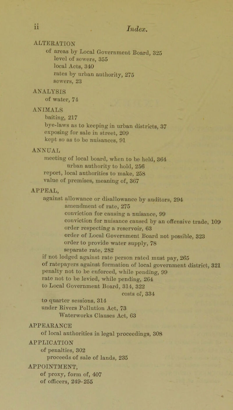 ALTERATION of areas by Local Government Board, 325 level of sowers, 355 local Acts, 340 rates by urban authority, 275 sowers, 23 ANALYSIS of water, 74 ANIMALS baiting, 217 bye-laws as to keeping in urban districts, 37 exposing for sale in street, 209 kept so as to bo nuisances, 01 ANNUAL meeting of local board, when to bo hold, 3G4 urban authority to hold, 256 report, local authorities to make, 258 value of premises, meaning of, 307 APPEAL, against allowance or disallowance by auditors, 294 amendment of rate, 275 conviction for causing a nuisance, 99 conviction for nuisance caused by an offensive trade, 109 order respecting a reservoir, 63 order of Local Government Board not possible, 323 order to provide water supply, 78 separate rate, 282 if not lodged against rate person rated must pay, 265 of ratepayers against formation of local government district, 321 penalty not to be enforced, while pending, 99 rate not to bo levied, while pending, 264 to Local Government Board, 314, 322 costs of, 334 to quarter sessions, 314 under Rivers Pollution Act, 73 Waterworks Clauses Act, 63 APPEARANCE of local authorities in legal proceedings, 308 APPLICATION of penalties, 303 proceeds of sale of lands, 235 APPOINTMENT, of proxy, form of, 407 of officers, 249-255