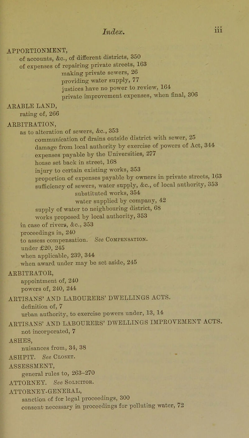 APPOETIONMENT, of accounts, &c., of different districts, 350 of expenses of repairing private streets, 163 making private sewers, 26 providing water supply, 77 justices have no power to review, 164 private improvement expenses, when final, 306 AKABLE LAND, rating of, 266 AEBITRATION, as to alteration of sewers, &c., 3o3 communication of drains outside district with sewer, 25 damage from local authority by exercise of powers of Act, 314 expenses payable by the Universities, 277 house set back in street, 168 injury to certain existing works, 353 proportion of expenses payable by owners in private streets, 163 sufficiency of sewers, water supply, &c., of local authority, 353 substituted works, 354 water supplied by company, 42 supply of water to neighbouring district, 68 works proposed by local authority, 353 in case of xavers, &c., 353 proceedings in, 240 to assess compensation. See Compensation. under £20, 245 when applicable, 239, 344 when award xmder may be set aside, 245 AEBITEATOE, appointment of, 240 powers of, 240, 244 AETISANS’ AND LABOUEEES’ DWELLINGS ACTS, definition of, 7 urban authority, to exercise powers under, 13, 14 AETISANS’ AND L.^BOUEEES’ DWELLINGS IMPEOVEMENT ACTS. not incorporated, 7 ASHES, nuisances from, 34, 38 ASHPIT. See Closet. ASSESSMENT, general rules to, 263-270 ATTOENEY. See Solicitor. ATTOENEY-GENEEAL, sanction of for legal proceedings, 300 consent necessary in proceedings for polluting water, 72