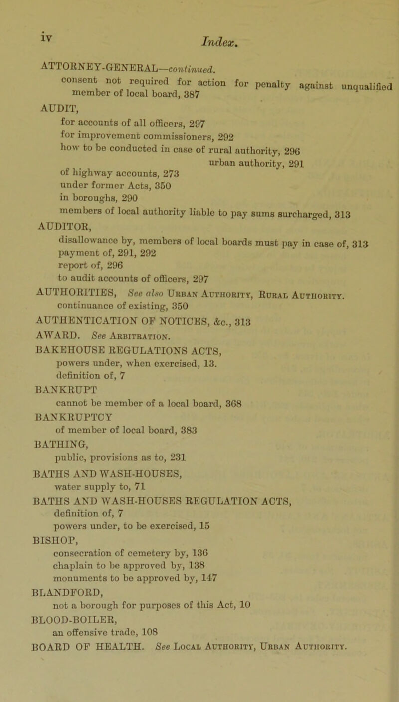 ATTORNEY; -GENERAL—continued. consent not required for action for penalty against member of local board, 387 unqualified AUDIT, for accounts of all officers, 297 for improvement commissioners, 292 how to be conducted in case of rural authority, 296 urban authority, 291 of highway accounts, 273 under former Acts, 350 in boroughs, 290 members of local authority liable to pay sums surcharged, 313 AUDITOR, disallowance by, members of local boards must pay in case of, 313 payment of, 291, 292 report of, 296 to audit accounts of officers, 297 AUTHORITIES, See also Uebax Autiiokity, Rorai, Authority. continuance of existing, 350 AUTHENTICATION OF NOTICES, &c., 313 AWARD. See Arbitration. BAKEHOUSE REGULATIONS ACTS, powers under, when exercised, 13. definition of, 7 BANKRUPT cannot be member of a local board, 368 BANKRUPTCY of member of local board, 383 BATHING, public, provisions as to, 231 BATHS AND WASH-HOUSES, water supply to, 71 BATHS AND WASH-HOUSES REGULATION ACTS, definition of, 7 powers under, to bo exercised, 15 BISHOP, consecration of cemetery by, 136 chaplain to be approved by, 138 monuments to bo approved by, 117 BLANDFORD, not a borough for purposes of this Act, 10 BLOOD-BOILER, an offensive trade, 108 BOARD OF HEALTH. See Local Authority, Urban Authority.