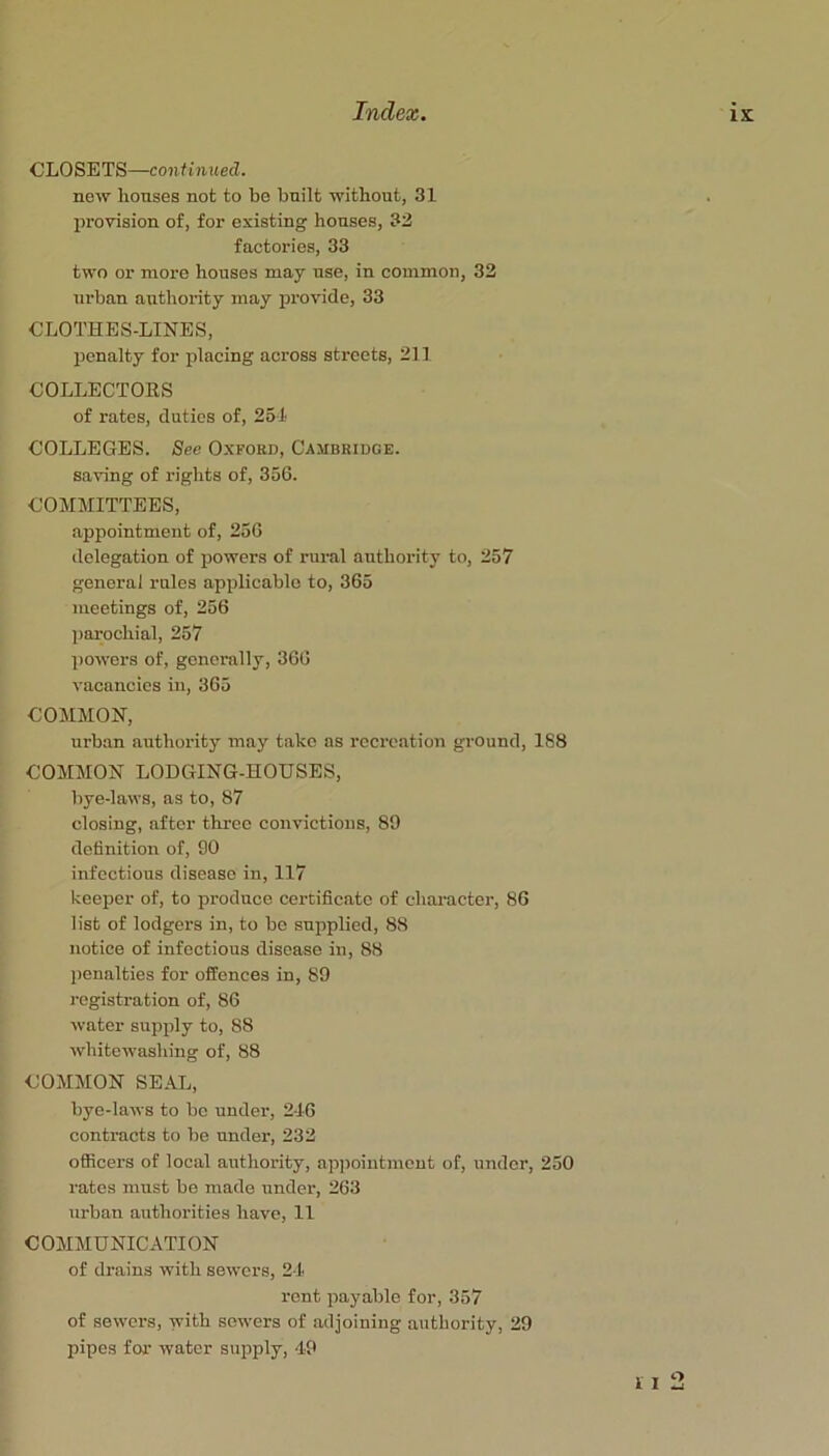 CLOSETS—continued. new houses not to be built without, 31 jirovision of, foi- existing houses, 33 factories, 33 two or more houses may use, in common, 32 urban authority may jirovide, 33 CLOTHES-LINES, penalty for placing across sti’cets, 211 COLLECTOKS of rates, duties of, 251 COLLEGES. See Oxford, Cambridge. saving of rights of, 356. COMMITTEES, appointment of, 256 delegation of powers of rural authority to, 257 general rules applicable to, 365 meetings of, 256 jiarochial, 257 powers of, generally, 366 vacancies in, 365 COMMON, urban authority may take as recreation ground, 188 COMMON LODGING-HOUSES, bye-laws, as to, 87 closing, after three convictions, 89 definition of, 90 infectious disease in, 117 keeper of, to produce certificate of character, 86 list of lodgers in, to be supplied, 88 notice of infectious disease in, 88 penalties for offences in, 89 registration of, 86 water supply to, 88 whitewashing of, 88 COMMON SEAL, bye-laws to be under, 216 contracts to be under, 233 officers of local authority, ap])ointment of, under, 250 rates must be made under, 263 urban authorities have, 11 COMMUNICATION of drains with sewers, 21 rent payable for, 357 of sewers, with sowers of adjoining authority, 29 pipes for water supply, 49 o