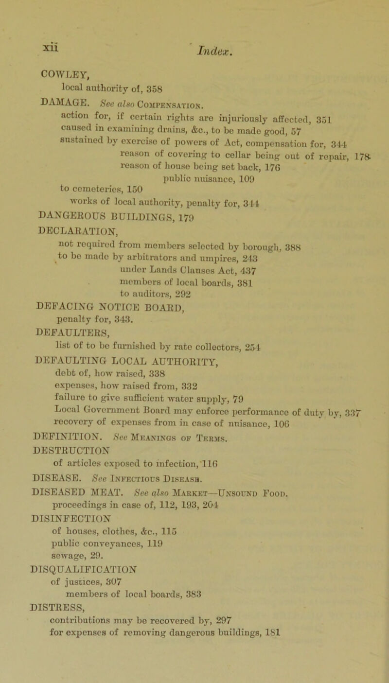 COWLEY, local authority ol, 358 DAMAGE. Sec also Compensation. action for, if certain rights aro injuriously affected, 351 caused in examining drains, &c., to bo made good, 57 sustained by exercise of powers of Act, compensation for, 34-i reason of covering to collar being out of repair, 17» reason of house being set back, 176 public nuisance, 100 to cemeteries, 150 works of local authority, penalty for, 311 DANGEROUS RUILDINGS, 170 DECLARATION, not required from members selected by borough, 388 to bo made by arbitrators and umpires, 2115 under Lands Clauses Act, 437 members of local boards, 381 to auditors, 202 DEFACING NOTICE BOARD, penalty for, 343. DEFAULTERS, list of to bo furnished by rate collectors, 254 DEFAULTING LOCAL AUTHORITY, debt of, how raised, 338 expenses, how raised from, 332 failure to give sufficient water supply, 70 Local Government Board may enforce performance of duty by, 337 recovery of expenses from in case of nuisance, lOG DEFINITION. See Meanings of Terms. DESTRUCTION of articles exposed to infection, TIG DISEASE. See Infectious Diseasb. DISEASED MEAT. See tjlso Market—Unsound Food. proceedings in case of, 112, 103, 204 DISINFECTION of houses, clothes, &c., 115 public conveyances, ] 10 sewage, 20. DISQUALIFICATION of justices, 307 members of local boards, 383 DISTRESS, contributions may bo recovered by, 207 for expenses of removing dangerous buildings, 181