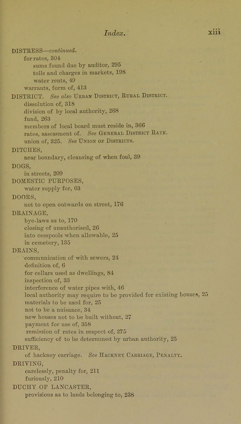 DISTRESS—continued,. for rates, 304 sums found duo by auditor, 29o tolls and charges in markets, 198 water rents, 49 warrants, form of, 413 DISTRICT. See also Urban District, Rural District. dissolution of, 318 division of by local authority, 268 fund, 263 members of local board must reside in, 366 rates, assessment of. See General District Rate. union of, 325. See Union of Districts. DITCHES, near boundary, cleansing of when foul, 39 DOGS, in streets, 209 DOMESTIC PURPOSES, water supply for, 63 DOORS, not to open outwai’ds on street, 176 DRAINAGE, bye-laws as to, 170 closing of unauthorised, 26 into cesspools when allowable, 23 in cemetery, 135 DRAINS, communication of with sewers, 24 definition of, 6 for cellars used as dwellings, 84 inspection of, 33 interference of water pipes with, 46 local authority may require to bo provided for existing houses, 25 materials to be used for, 25 not to be a nuisance, 34 now houses not to be built without, 27 payment for use of, 358 remi.ssion of rates in respect of, 275 sufficiency of to be determined by urban authority, 25 DRIVER, of hackney carriage. See Hackney Carriage, Penalty. DRIVING, carelessly, penalty for, 211 furiously, 210 DUCHY OF LANCASTER, provisions as to lands belonging to, 238