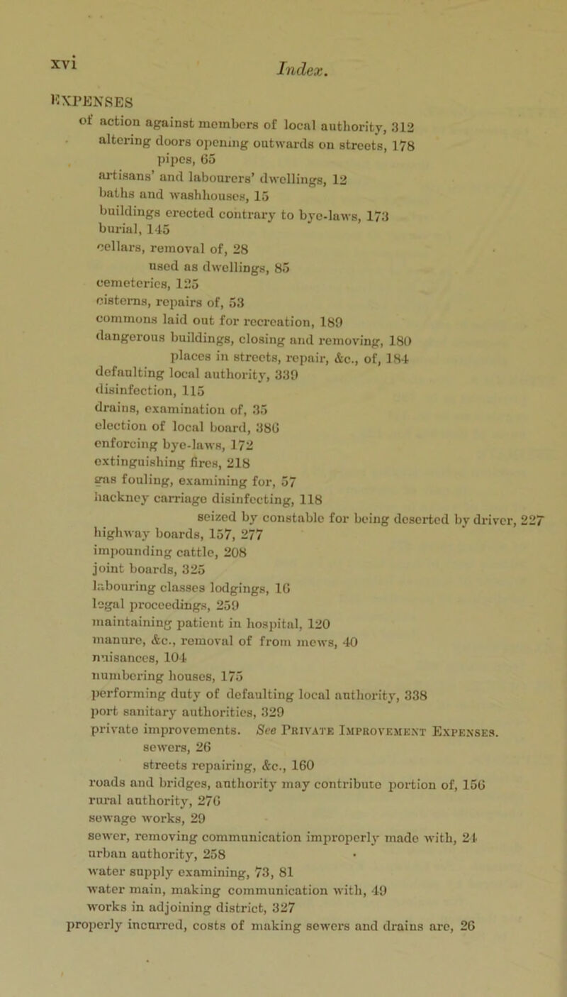 EXPENSES of action against members of local authority, 312 altering doors opening outwards on streets, 178 pipes, 65 artisans’ and labom-crs’ dwellings, 12 baths and washhouses, 15 buildings erected contrary to bye-laws, 173 burial, 145 cellars, removal of, 28 used as dwellings, 85 cemeteries, 125 cisterns, repairs of, 53 commons laid out for recreation, 189 dangerous buildings, closing and removing, 18t) places in streets, rcimir, &c., of, 184 defaulting local authority, 330 disinfection, 115 drains, examination of, 35 election of local board, 380 enforcing bye-laws, 172 extinguishing fires, 218 gas fouling, examining for, 57 hackney carriage disinfecting, 118 seized by constable for being deserted by driver, 227 highway boards, 157, 277 imj)ounding cattle, 208 joint boards, 325 labouring classes lodgings, 16 legal proceedings, 250 maintaining patient in hospital, 120 manure, &c., removal of from mews, 40 nuisances, 104 numbering houses, 175 performing duty of defaulting local authority, 338 port sanitary authorities, 329 private improvements. See Pkivate Improvemext Expexse.s. sewers, 26 streets repairing, &c., 160 roads and bridges, authority may contribute portion of, 156 rural authority, 270 sewage works, 29 sewer, removing communication improperlj- made with, 21 urban authority, 258 water supply examining, 73, 81 water main, making communication with, 49 works in adjoining district, 327 properly incurred, costs of making sewers and drains are, 26