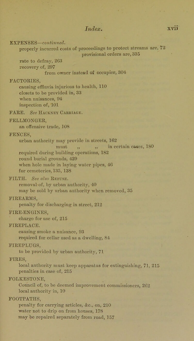 EXPENSES—continued. properly incurred costs of jjroooedings to protect streams arc, 73 provisional orders are, 335 rate to defray, 2G3 recovery of, 297 from owner instead of occupier, 304 FACTORIES, causing effluvia injurious to health, 110 closets to be provided in, 33 when nuisances, 94 inspection of, 101 FARE. See Hackney Carriage. FELLMONGER, an offensive trade, 108 FENCES, urban authority may provide in streets, 162 must ,, ,, in certain cases, 180 required during building operations, 182 round burial grounds, 429 when hole made in laying water pipes, 46 for cemeteries, 135, 138 FILTH. See also Refuse. removal'of, by urban authority, 10 may be sold by urban authority when removed, 35 FIREARMS, penalty for discharging in street, 212 FIRE-ENGINES, charge for use of, 215 FIREPLACE. causing smoko a nuisance, 93 required for collar used as a dwelling, 84 FIREPLUGS, to bo provided by urban authority, 71 FIRES, local authoi-ity must keep apparatus for extinguishing, 7l, 215 penalties in case of, 215 FOLKESTONE, Council of, to bo deemed improvement commissioners, 262 local authority in, 10 FOOTPATHS, penalty for carrying articles, &c., on, 210 water not to drip on from houses, 178 may be repaired separately from road, ] 57