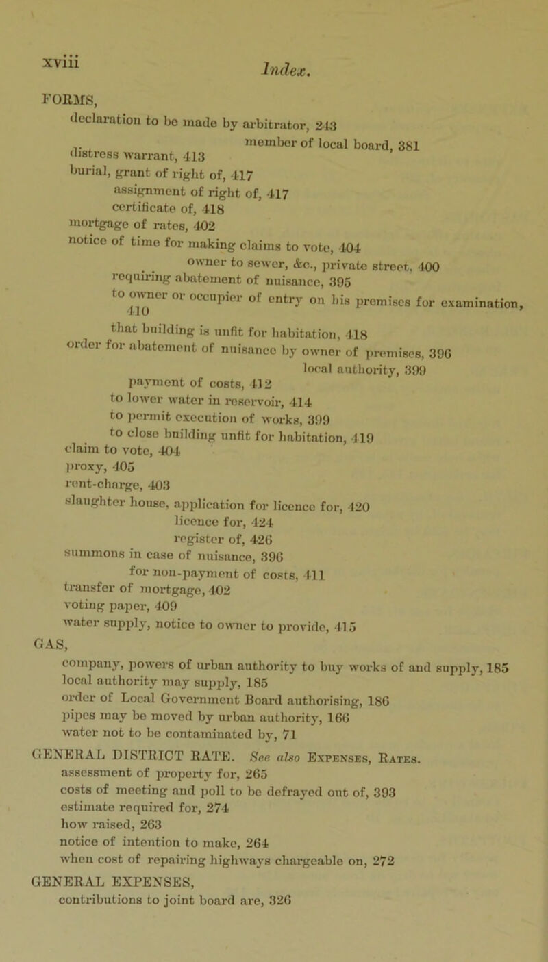 Index. FORMS, declaration to bo made by ai-bitrator, 24:1 member of local (bstress warrant, 413 burial, grant of right of, 417 board, 381 assignment of right of, 417 certiticate of, 418 mortgage of rates, 402 notice of time for making claims to vote, 104 owner to sewer, &c., jirivatc street. -100 lequiring abatement of nuisance, 395 to owner or occupier of entry on his promises for examination that building is unfit for habitation, 418 order for abatement of nuisance by owner of premises, 39G local authority, 399 payment of costs, 4) 2 to lower water in reservoir, 414 to permit execution of works, 399 to close building unfit for habitation, 419 claim to vote, 404 ])roxy, 405 rent-charge, -103 slaughter house, application for licence for, 420 licence for, 424 register of, 420 summons in case of nuisance, 390 for non-payment of costs. 111 transfer of mortgage, 402 voting paper, 409 water supply, notice to owner to provide, 115 GAS, company, powers of urban authority to buy works of and supply, 185 local authority may supply, 185 order of Local Government Board authorising, 180 l)ipos may be moved by urban authority, 160 water not to bo contaminated by, 71 GENERAL DISTRICT RATE. See also Expenses, Rates. assessment of property for, 205 costs of meeting and poll to be defrayed out of, 393 estimate required for, 274 how raised, 203 notice of intention to make, 264 when cost of repairing highways chargeable on, 272 GENERAL EXPENSES, contributions to joint board arc, 326