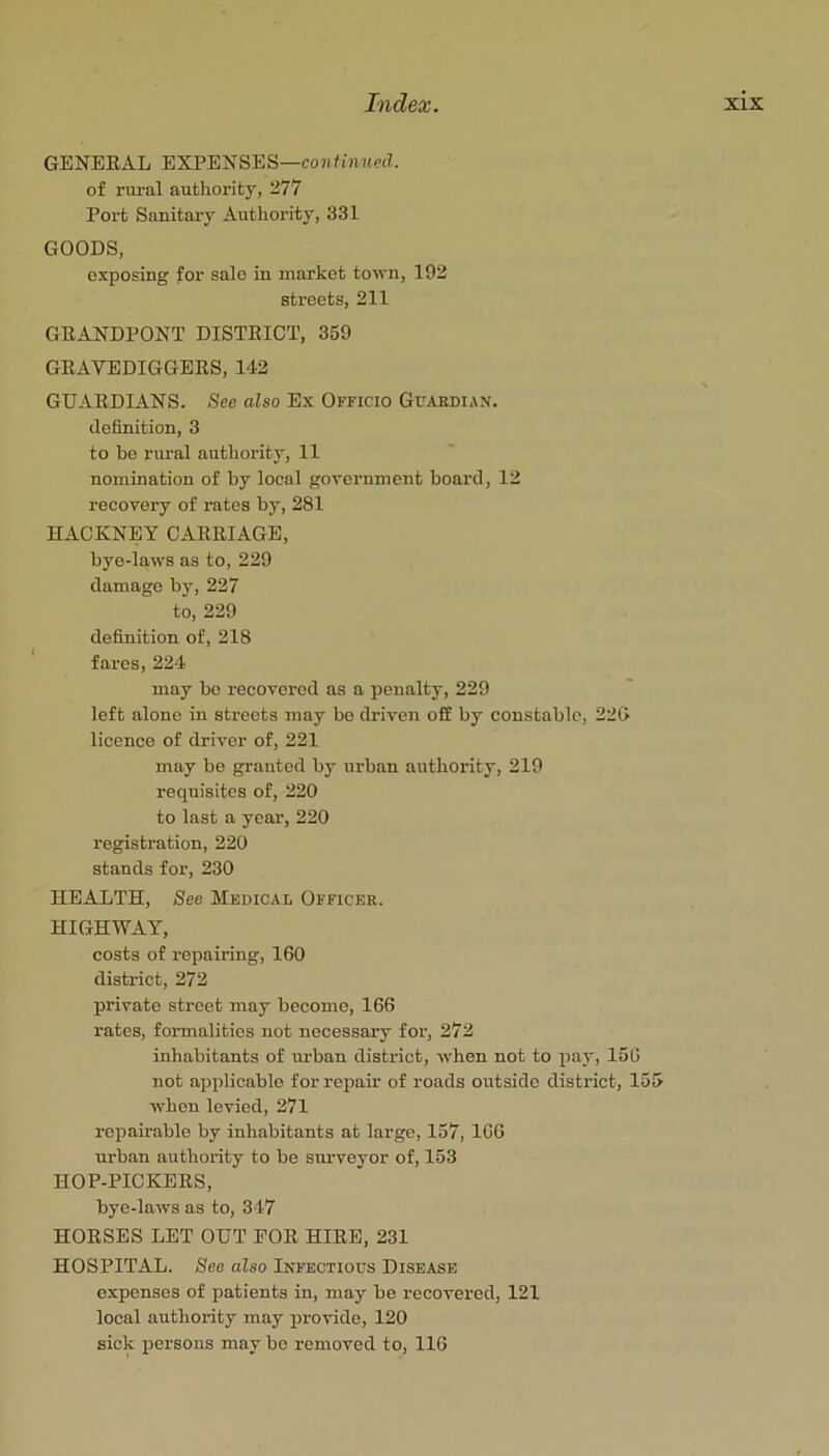 GENERAL EXPENSES—confunterf. of rural authority, 277 Port Sanitary Authority, 331 GOODS, exposing for sale in market town, 192 streets, 211 GRANDPONT DISTRICT, 359 GRAVEDIGGERS, 142 GUARDIANS. See also Ex Officio Guardian. definition, 3 to be rural authority, 11 nomination of by local government board, 12 recovery of rates by, 281 HACKNEY CARRIAGE, bye-laws as to, 229 damage by, 227 to, 229 definition of, 218 fares, 224 may bo recovered as a penalty, 229 left alone in streets may be driven ofE by constable, 22G licence of driver of, 221 may be granted by urban authority, 219 requisites of, 220 to last a year, 220 registration, 220 stands for, 230 HEALTH, See Medical Officer. HIGHWAY, costs of repairing, 160 district, 272 private street may become, 166 rates, formalities not necessary for, 272 inhabitants of urban district, when not to pay, 150 not applicable for repair of roads outside district, 155 when levied, 27l repairable by inhabitants at large, 157, 100 urban authority to be sm-veyor of, 153 HOP-PICKERS, bye-laws as to, 347 HORSES LET OUT EOR HIRE, 231 HOSPITAL. See also Infectious Disease expenses of patients in, may be recovered, 121 local authority may provide, 120 sick persons may be removed to, 116