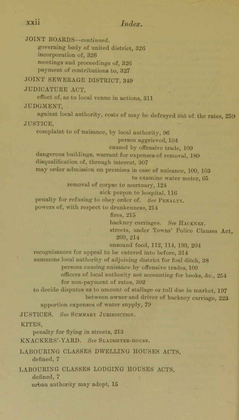 JOINT BOAIlDS--co?ih'/ui€d. governing body of united district, 32G incorporation of, 326 meetings and proceedings of, 326 payment of contributions to, 327 JOINT SEWERAGE DISTRICT, 319 JUDICATURE ACT, effect of, as to local vcnuo in actions, 311 JUDGMENT, against local authority, costs of may be defrayed out of the rates, 259 JUSTICE, complaint to of nuisance, by local authority, 96 peraou aggrieved, 104 caused by offensive trade, 109 dangerous buildings, warrant for expenses of removal, 180 disciualification of, throngli interest, 307 may order admission on premises in case of nuisance, 100, 103 to examine water meter, 65 removal of corpse to mortuary, 121 sick person to hospital, 116 penalty for refusing to obey order of. See Pen.\lty. powers of, with respect to drunkenness, 211 fires, 215 hackney carriages. See Hacknky. streets, under Towns’ Polico Clauses Act, 209, 211 unsound food, 112, 111, 193, 201 recognisances for appeal to be entered into before, 314 summons local authority of adjoining district for foul ditch, 38 persons cau.sing nuisance by offensive trades, 109 officers of local authority not accounting for books, Ac., 251 for non-payment of rates, 302 to decide disputes as to amount of stallage or toll duo in market, 197 between owner and driver of hackney carriage, 223 apportion expenses of water supply, 79 JUSTICES. See Summary Jurisdiction. KITES, penalty for flying in streets, 213 KNACKERS’-YARD. See Slauguter-house. LABOURING CLASSES DWELLING HOUSES ACTS, defined, 7 LABOURING CLASSES LODGING HOUSES ACTS, defined, 7 uiLan authority may adopt, 15