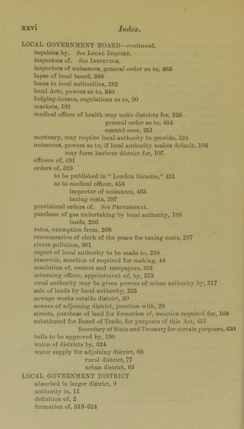 LOCAL GOVERNMENT BOARD—coji^inwed. inquiries by. See Local Inquiry. inspectors of. See Inspector. inspoctoi's of nuisances, general order as to, 463 lapse of local board, 389 loans to local authorities, 282 local Acts, powers as to, 340 lodging-houses, regulations as to, 90 markets, 191 medical oflScer of health may unite districts for, 326 general order as to, 454 control over, 251 mortuary, may require local authority to provide, 121 nuisances, powers as to, if local authority makes default, 106 may form harbour district for, 107 officers of, 431 orders of, 323 to be published in “ London Gazette,” 431 as to medical officer, 454 inspector of nuisances, 463 taxing costs, 297 provisional orders of. See Provisional. purchase of gas undertaking by local authority, 186 lands, 236 rates, exemption from, 268 remuneration of clerk of the peace for taxing costs, 297 rivers pollution, 301 report of local authority to be made to, 258 reservoir, sanction of required for making, 44 resolution of, owners and ratepayers, 391 returning officer, appointment of, by, 373 rural authority may be given powers of urban authority by, 317 sale of lands by local authority, 235 sewage works outside district, 30 sewers of adjoining district, junction with, 28 streets, purchase of land for formation of, sanction required for, 168 substituted for Board of Trade, for purposes of this Act, 431 Secretary of State and Treasury for certain purposes, 430 tolls to bo approved by, 190 union of districts by, 324 water supply for adjoining district, 68 rural district, 77 urban district, 83 LOCAL GOVERNMENT DISTRICT absorbed in larger district, 9 authority in, 11 definition of, 2