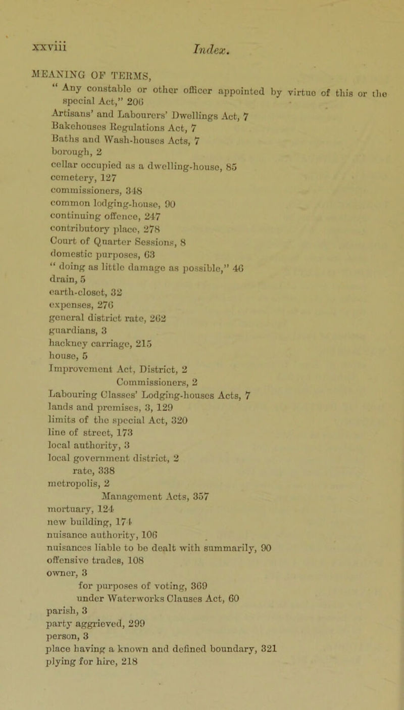 MEANING OP TEIIMS, “ Any constable or other officer appointed by virtue of this or the special Act,” 20U Artisans’ and Labourers’ Dwellings Act, 7 Bakehouses llegulations Act, 7 Baths and Wash-houses Acts, 7 borough, 2 cellar occupied as a dwelling-house, 85 cemetery, 127 commissioners, 318 common lodging-house, OU continuing offence, 2-17 contributory place, 278 Court of Quarter Sessions, 8 domestic purposes, G3 “ doing as little damage as possible,” 4G drain, 5 earth-closet, 32 expenses, 27G general district rate, 202 guardians, 3 hackney carriage, 215 house, 5 Imi)rovoment Act, District, 2 Commissioners, 2 Labouring Classes’ Lodging-houses Acts, 7 lands and promises, 3, 129 limits of the special Act, 320 line of street, 173 local authority, 3 local govemment district, 2 rate, 338 metropolis, 2 Management -\cts, 357 mortuary, 12-1 new building, 171 nuisance authority, lOG nuisances liable to bo dealt with summarily, 90 offensive trades, 108 onmer, 3 for purposes of voting, 369 under Waterworks Clauses Act, 60 parish, 3 party aggrieved, 299 person, 3 place having a known and defined boundary, 321 plying for hire, 218