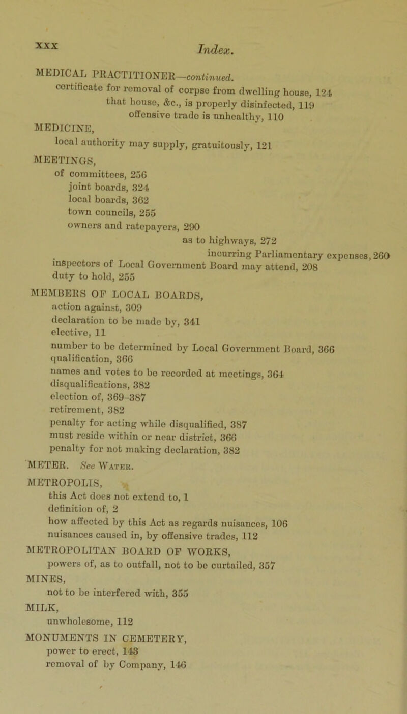 MEDICAL PRACTITIONER—coniLiucd. cortiHcate for removal of corpse from dwelling house, 121 that house, &c., is properly disinfected, 119 offensive trade is unhealthy, 110 MEDICINE, local authority may aujiply, gratuitously, 121 MEETINGS, of committees, 256 joint boards, 324 local boards, 362 town councils, 255 owners and ratepayers, 290 as to highways, 272 incurring Parliamentary expenses, 200 inspectors of Local Govomment Hoard may attend, 208 duty to hold, 255 MEMBERS OF LOCAL BOARDS, action against, 309 declaration to be made by, 341 elective, 11 number to bo determined by Local Government Board, 366 (|ualification, 360 names and votes to bo recorded at meetings, 364 disqualifications, 382 election of, 369-387 retirement, 382 penalty for acting while disqualified, 387 must reside within or near district, 366 penalty for not making declaration, 382 METER. See Watkr. METROPOLIS, this Act docs not extend to, I definition of, 2 how affected by this Act as regards nuisances, 106 nuisances caused in, by offensive trades, 112 METROPOLITAN BOARD OF WORKS, powers of, as to outfall, not to be curtailed, 357 MINES, not to be interfered with, 355 MILK, unwholesome, 112 MONUMENTS IN CEMETERY, power to erect, 143 removal of by Company, 146