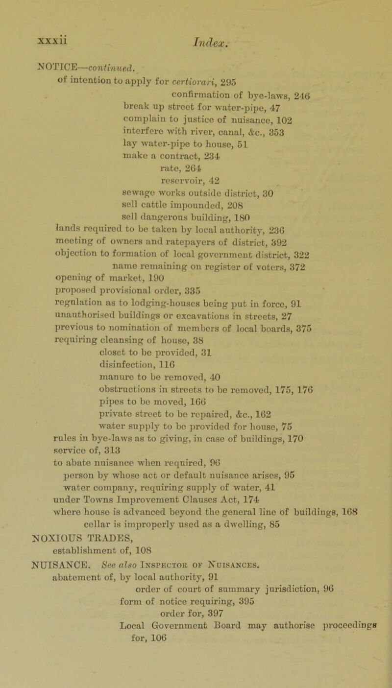 NOTICE—coniitined. of intention to apply for certiorari, 295 confirmation of byo-laws, 21U break np street for water-pipe, 47 complain to justico of nuisance, 102 interfei-o with river, canal, &c., 353 lay water-pipe to house, 51 make a contract, 234 rate, 204 reservoir, 42 sewage works outside district, 30 sell cattle impounded, 208 sell dangerous building, ISO lands required to bo taken by local authority, 230 meeting of o^vncrs and ratepayers of district, 392 objection to formation of local government district, 322 name remaining on register of voters, 372 opening of market, 190 l)ropos(>d provisional order, 335 regulation as to lodging-houses being put in force, 91 unauthorised buildings or excavations in streets, 27 previous to nomination of members of local boards, 375 requiring cleansing of house, 38 closet to be provided, 31 disinfection, 116 manure to be removed, 40 obstructions in streets to be removed, 175, 176 pipes to bo moved, 166 private street to be repaired, &c., 162 water snpi)ly to be j)rovidod for house, 75 rules in byo-laws ns to giving, in case of buildings, 170 service of, 313 to abate nuisance when required, 96 person by whose act or default nuisance arises, 95 water company, requiring supply of water, 41 under Towns Improvement Clauses Act, 174 where house is advanced beyond the general line of buildings, 168 cellar is improperly used as a dwelling, 85 NOXIOUS TRADES, establishment of, 108 NUISANCE. See niso Inspkctor of Nuisances. abatement of, by local authority, 91 order of court of summary jurisdiction, 96 form of notice requiring, 395 order for, 397 Local Government Board may authorise jirocccdings for, 106