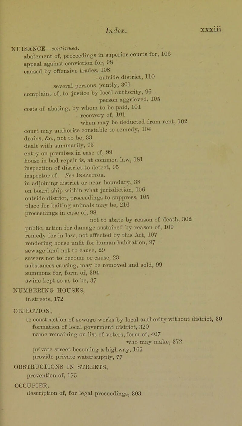 NUISANCE—continued. abatement of, proceedings in snperior courts for, 100 appeal against conviction for, 9b caused by offensive trades, 108 outside district, 110 several persons jointly, 301 complaint of, to justice by local authority, 96 person aggrieved, 105 costs of abating, by wliom to bo paid, 101 recovery of, 101 when may be deducted from rent, 103 court may authorise constable to remedy, 104 drains, &c., not to be, 33 dealt witli summarily, 95 entry on pi’emises in case of, 99 house in bad repair is, at common law, 181 inspection of district to detect, 95 inspector of. See Inspectok. in adjoining district or near boundary, 38 on board ship within wliat jurisdiction, 106 outside district, proceedings to suppress, 105 place for baiting animals may be, 216 Ijroccedings in case of, 98 not to abate by reason of death, 303 ])ublic, action for damage stistaincd by reason of, 109 remedy for in law, not affected by this Act, 107 rendering house unfit for human habitation, 97 sewage laud not to cause, 29 sowers not to become or cause, 23 substances causing, may bo removed and sold, 99 summons for, form of, 394 swine kept so as to be, 37 NUMBEttING HOUSES, in streets, 172 OBJECTION, to construction of sewage works by local authority without district, 30 formation of local goverment district, 320 name remaining on list of voters, form of, 407 who may make, 372 private street becoming a highway, 165 provide private water supply, 77 OBSTllUCTIONS IN STREETS, prevention of, 175 OCCUPIER, description of, for legal proceedings, 303