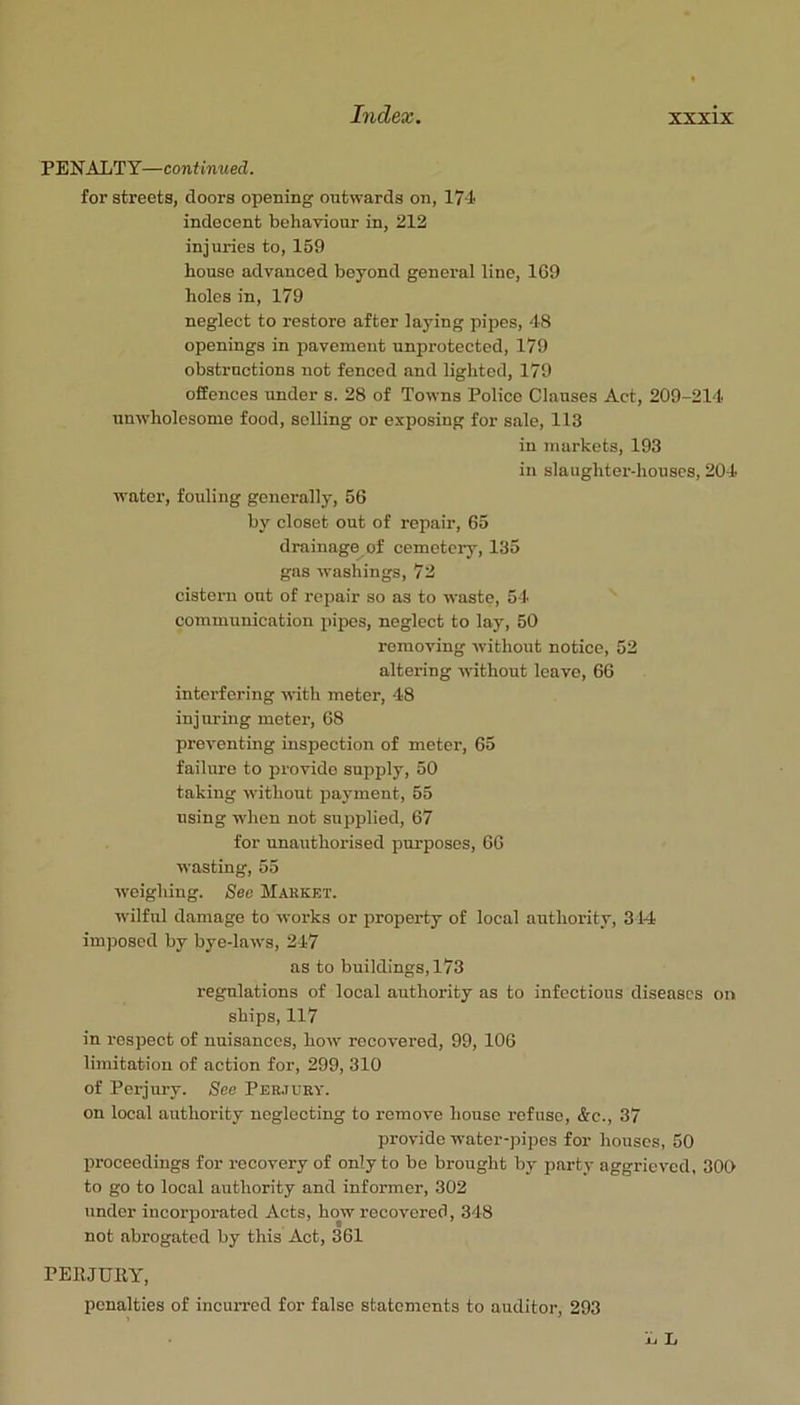 PENALTY—continued. for streets, doors opening ontwards on, 174 indecent behaviour in, 212 injuries to, 159 house advanced beyond general line, 169 holes in, 179 neglect to restore after laying pipes, 48 openings in pavement unprotected, 179 obstructions not fenced and lighted, 179 offences under s. 28 of Towns Police Clauses Act, 209-214 nnw’holesome food, selling or exposing for sale, 113 in markets, 193 in slaughter-houses, 204 ■water, fouling generally, 56 by closet out of repair, 65 drainage of cemetci'y, 135 gas washings, 72 cistern out of repair so as to -n-aste, 51 communication pipes, neglect to lay, 50 removing without notice, 52 altering -without leave, 66 interfering -with meter, 48 injuring meter, 68 preventing inspection of meter, 65 failure to provide supply, 50 taking without payment, 55 using -when not supplied, 67 for unauthorised purposes, 66 ■wasting, 55 weighing. See JIakket. wilful damage to -u'orks or property of local authority, 314 imposed by bye-laws, 247 as to buildings, 173 regulations of local authority as to infectious diseases on ships, 117 in respect of nuisances, how recovered, 99, 106 limitation of action for, 299, 310 of Perjury. See Per.7ury. on local authority neglecting to remove house refuse, &c., 37 provide water-pipes for houses, 50 proceedings for recovery of only to be brought by party aggrieved, 300 to go to local authority and informer, 302 under incorporated Acts, how recovered, 348 not abrogated by this Act, 361 PERJURY, penalties of incurred for false statements to auditor, 293