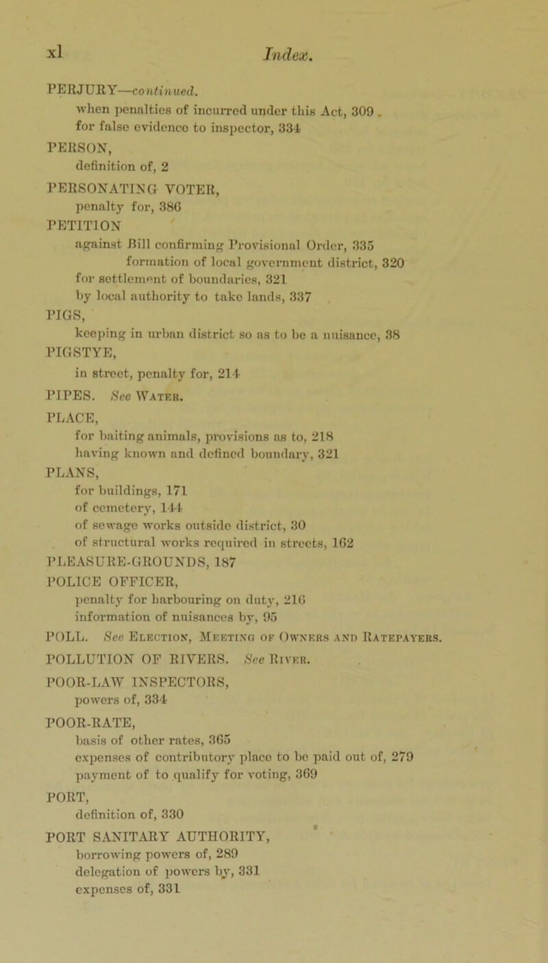 PERJURY—continued. when penalties of incurred under this Act, 309 . for false evidence to inspector, 33i PERSON, definition of, 2 PERSONATING VOTER, penalty for, 38G PETITION apjainst Rill confirming Provisional Order, 333 formation of local government district, 320 for settlement of boundaries, 321 by local authority to take lands, 337 PIGS, keeping in urban district so ns to be a nuisance, 38 PIGSTYE, in street, penalty for, 21t PIPES. See Water. PL.\CE, for baiting animals, provisions ns to, 218 having known and defined boundary, 321 PLANS, for buildings, 171 of cemetery, ILl of sewage works outside district, 30 of structural works required in streets, 1G2 PLEASURE-GROUNDS, 187 POLICE OFFICER, penalty for harbouring on dutj’, 21G information of nuisances by, 95 POLL. See Election, Meetixo of Owners and Ratepayers. POLLUTION OF RIVERS. See River. POOR-LAW INSPECTORS, powers of, 334 POOR-RATE, basis of other rates, 3G3 expenses of contributory place to be paid out of, 279 payment of to qualify for voting, 369 PORT, definition of, 330 PORT SANITARY AUTHORITY, ’ ’ borrowing powers of, 289 delegation of powers by, 331 expenses of, 331