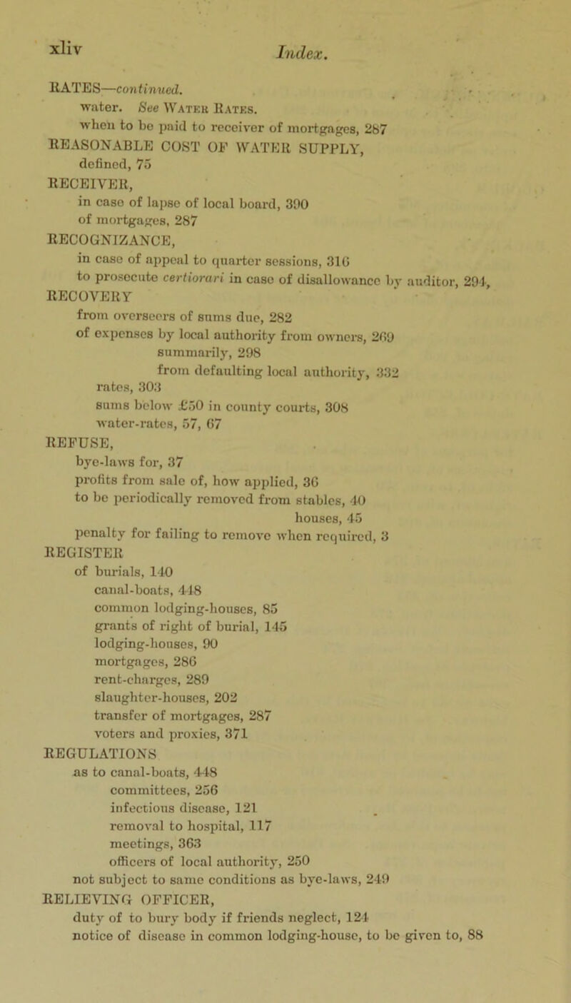 HATES—continued, • . water. See Water Hates. when to bo jinid to receiver of mortgages, 287 EEASONABLE COST OF WATER SUPPLY, defined, 75 RECEIVER, in caso of lapse of local board, 300 of mortgages, 287 RECOGNIZANCE, in caso of appeal to quarter sessions, 310 to prosecute certiorari in case of disallowance by auditor, 291, RECOVERY from overseers of sums due, 282 of expenses by local authority from owners, 209 summarily, 298 from defaulting local authority, 332 rates, 303 sums below £50 in county courts, 308 water-rates, 57, 07 REFUSE, bye-laws for, 37 profits from sale of, how applied, 30 to be periodically removed from stables, 40 houses, 45 penalty for failing to remove when required, 3 REGISTER of burials, 140 canal-boats, 418 common lodging-houses, 85 grants of right of burial, 145 lodging-houses, 90 mortgages, 280 rent-charges, 289 slaughter-houses, 202 transfer of mortgages, 287 voters and proxies, 371 REGULATIONS as to canal-boats, 448 committees, 256 infectious disease, 121 removal to hospital, 117 meetings, 363 officers of local authority, 250 not subject to same conditions as byc-laws, 249 RELIEVING OFFICER, duty of to bury body if friends neglect, 124 notice of disease in common lodging-house, to be given to, 88