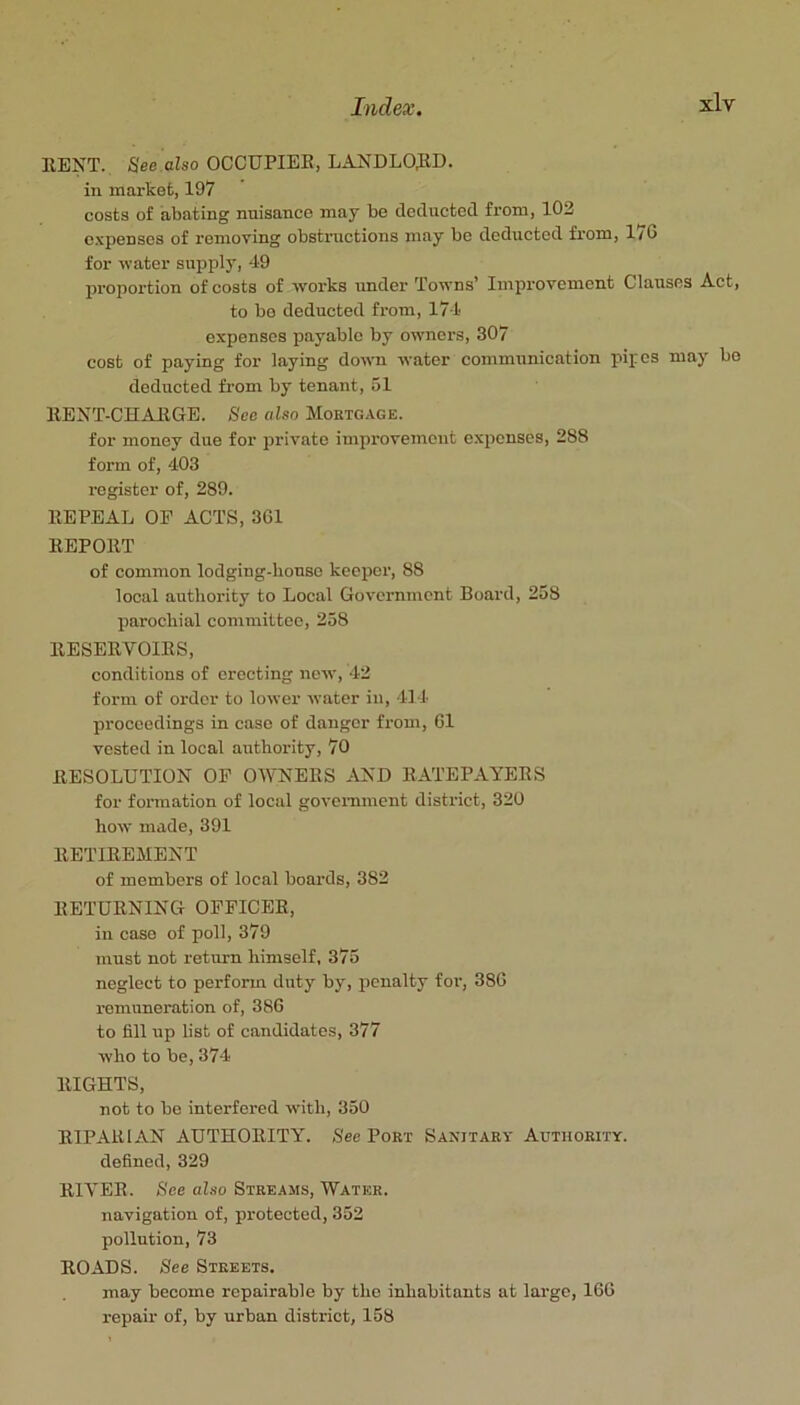 RENT. Hee also OCCUPIER, LANDLORD, in market, 197 costs of abating nnisance may be deducted from, 102 c.'Lpenses of removing obstructions may be deduetod from, 170 for water supply, 49 proportion of costs of works under Towns’ Improvement Clauses Act, to bo deducted from, 174 expenses payable by owners, 307 cost of paying for laying down water communication pipes may bo deducted from by tenant, 51 RENT-CHARGE. See also Mortgage. for money due for private improvement expenses, 288 form of, 403 register of, 289. REPEAL OF ACTS, 361 REPORT of common lodging-house keeper, 88 local authority to Local Government Board, 258 parochial committee, 258 RESERVOIRS, conditions of erecting new, 42 form of order to lower water in, 414 proceedings in case of danger from, 61 vested in local authority, 70 RESOLUTION OP OWNERS -\ND RATEPAYERS for foiTuation of local govemment district, 320 how made, 391 RETIREMENT of members of local boards, 382 RETURNING OFFICER, in case of poll, 379 must not return himself, 375 neglect to perform duty by, penalty for, 386 remuneration of, 386 to fill up list of candidates, 377 who to be, 374 RIGHTS, not to be interfered with, 350 RIPARIAN AUTHORITY’'. See Port Sanitary Authority. defined, 329 RIVER. See also Streams, Water. navigation of, protected, 352 pollution, 73 ROADS. See Streets. may become repairable by the inhabitants at large, 166 repair of, by urban district, 158