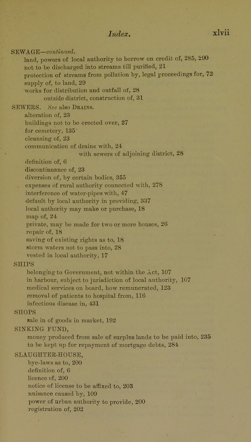 SEWAGE—continued. land, powers of local authority to borrow on credit of, 285, 290 not to be discharged into streams till purified, 21 protection of streams from pollution by, legal proceedings for, 72 supply of, to land, 29 works for distribution and outfall of, 28 outside district, construction of, 31 SEWERS. S'ee also Drains. alteration of, 23 buildings not to bo erected over, 27 for cemetery, 135' cleansing of, 23 communication of drains with, 24 with sewers of adjoining district, 28 definition of, 6 discontinuance of, 23 diversion of, by oertain bodies, 355 expenses of rural authority connected with, 278 interference of water-pipes with, 47 defatilt by local authority in providing, 337 local authority may make or purchase, 18 map of, 24 private, may bo made for two or more houses, 2G repair of, 18 saving of existing rights as to, 18 storm waters not to pass into, 28 vested in local authority, 17 SHIPS belonging to Government, not within the Act, 107 in hai’bour, subject to jurisdiction of local authority, 107 medical services on board, how remunerated, 123 removal of patients to hospital from, 116 infectious disease in, 431 SHOPS sale in of goods in market, 192 SINKING FUND, money produced from sale of surplus lands to be paid into, 235 to be kept up for repayment of mortgage debts, 284 SLAUGHTER-HOUSE, bye-laws as to, 200 definition of, 6 licence of, 200 notice of license to be aflSxed to, 203 nuisance caused by, 109 power of urban anlhority to provide, 200 registration of, 202