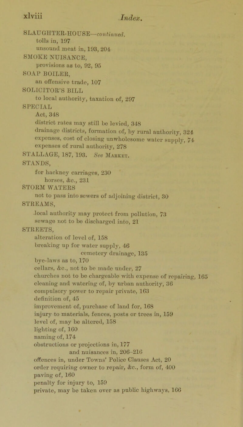 SLAU GHTER-HO USE—co »tinued. tolls in, 197 unsound meat in, 193, 204 SMOKE NUISANCE, provisions as to, 92, 95 S()Al> BOILER, an offensive trade, 107 SOLICITOR’S BILL to local authority, taxation of, 297 SPECIAL Act, 348 district rates may still be levied, 348 drainage districts, formation of, by rural authority, 324 expenses, cost of closing unwholesome water supply, 74 expenses of rural authority, 278 ^^^I’-A-LLAGE, 187, 193. Hce Makkkt. STANDS, for hackney can-iagcs, 2.30 horses, &c., 231 STORM WATERS not to pass into sewers of adjoining district, 30 STREAMS, •local authority may protect from pollution, 73 sewage not to bo discharged into, 21 STREETS, alteration of level of, 158 breaking up for water supply, 46 cemetery drainage, 135 bye-laws ns to, 170 cellars, &c., not to be made under, 27 churches not to be chargeable with expense of repairing, 165 cleaning and watering of, by urban authority, 36 compulsory power to repair private, 163 definition of, 45 improvement of, purchase of land for, 168 injury to materials, fences, posts or trees in, 159 level of, may be altered, 158 lighting of, 160 naming of, 174 obstructions or projections in, 177 and nuisances in, 206-210 offences in, under Towns’ Police Clauses Act, 20 order requiring owner to repair, &c., form of, 400 paving of, 160 jicnalty for injury to, 159 private, may be taken over ns pnblic highways, 100
