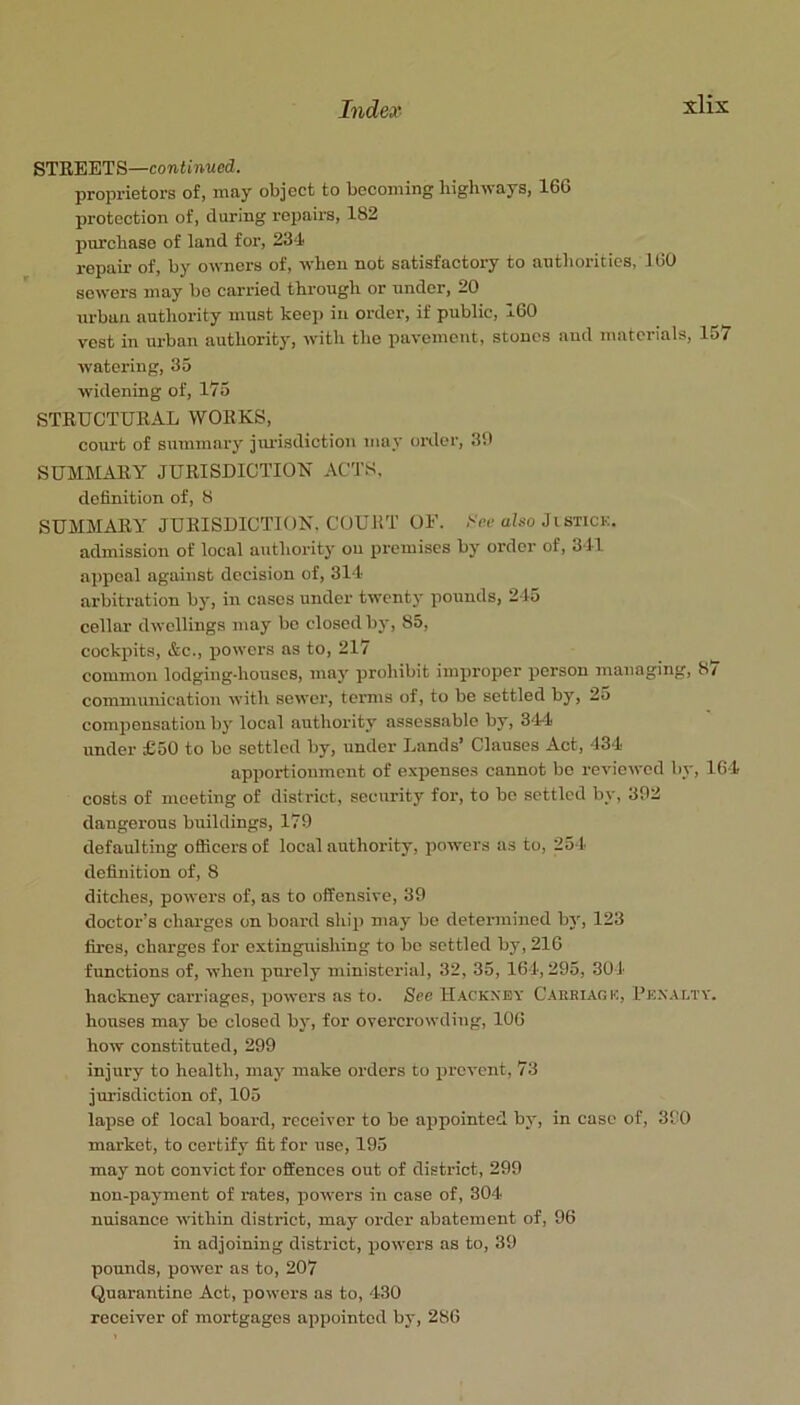 STEEETS—continued. proprietors of, may object to becoming highways, 16G protection of, during repairs, 182 purchase of land for, 234 repair of, by owners of, when not satisfactory to authorities, 100 sowers may bo carried through or under, 20 urban authority must keep in order, if public, 160 vest in urban authority, with the pavement, stones and materials, 157 watering, 35 widening of, 175 STRUCTURAL WORKS, court of summary jtu-isdiction may order, 30 SUMMARY JURISDICTION ACTS, definition of, 8 SUMMARY JURISDICTION. COURT OF. ,'■<>(■ afiso Ji stick. admission of local authority ou premises by order of, 341 a])poal against decision of, 314- arbitration by, in cases under twenty pounds, 245 cellar dwellings may be closed bj', 85, cockpits, &c., powers as to, 217 common lodging-houses, may proliibit improper person managing, 87 communication with sewer, terms of, to be settled by, 2a compensation by local authority assessable by, 34-4 under £50 to be settled by, under Lands’ Clauses Act, 434 apportionment of e.xpenses cannot bo reviewed by, 104 costs of meeting of district, security for, to bo settled by, 302 daugerous buildings, 179 defaulting officers of local authority, powers as to, 251- definition of, 8 ditches, powers of, as to offensive, 39 doctor’s chai'gcs on board ship may be determined by, 123 fires, charges for extinguishing to be settled by, 210 functions of, when purely ministerial, 32, 35, 164,295, 301- hackney caiTiages, powei'S as to. See H.^ckxey C.^keiage, Fe.nalty. houses may be closed by, for overcrowding, 100 how constituted, 299 injury to health, may make orders to iircvent, 73 jurisdiction of, 105 lapse of local board, receiver to be appointed by, in case of, 390 market, to certify fit for use, 195 may not convict for offences out of district, 299 non-payment of rates, powers in case of, 304- nuisance within district, may order abatement of, 96 in adjoining district, powers as to, 39 pounds, power as to, 207 Quarantine Act, powers as to, 4-30 receiver of mortgages appointed by, 286