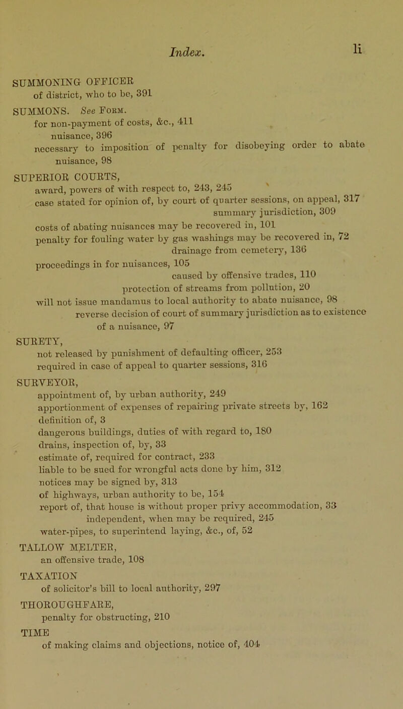 SUMMONING OrUICER of district, who to be, 391 SUMMONS. See Fokm. for non-payment of costs, &c., 411 nuisance, 396 necessary to imposition of penalty for disobeying order to abate nuisance, 98 SUPERIOR COURTS, award, powers of with respect to, 243, 245 case stated for opinion of, by court of quarter sessions, on appeal, 317 summary jurisdiction, 309 costs of abating nuisances may be recovered in, 101 penalty for fouling water by gas washings may be recovered in, 72 drainage from cemetery, 136 proceedings in for nuisances, 105 caused by offensive trades, 110 protection of streams from pollution, 20 wdll not issue mandamus to local authority to abate nuisance, 98 reverse decision of court of summary jurisdiction as to existence of a nuisance, 97 SURETY, not released by punishment of defaulting officer, 253 required in case of appeal to quarter sessions, 316 SURVEYOR, appointment of, by urban authority, 249 apportionment of expenses of repairing private streets by, 162 definition of, 3 dangerous buildings, duties of with regard to, 180 drains, inspection of, by, 33 estimate of, required for contract, 233 liable to be sued for wrongful acts done by him, 312 notices may be signed by, 313 of highways, urban authority to be, 154 report of, that house is without proper privy accommodation, 33 independent, when may be required, 245 water-pipes, to superintend laying, &c., of, 52 TALLOW MELTER, an offensive trade, 108 TAXATION of solicitor’s bill to local authority, 297 THOROUGHFARE, penalty for obstructing, 210 TIME of making claims and objections, notice of, 404