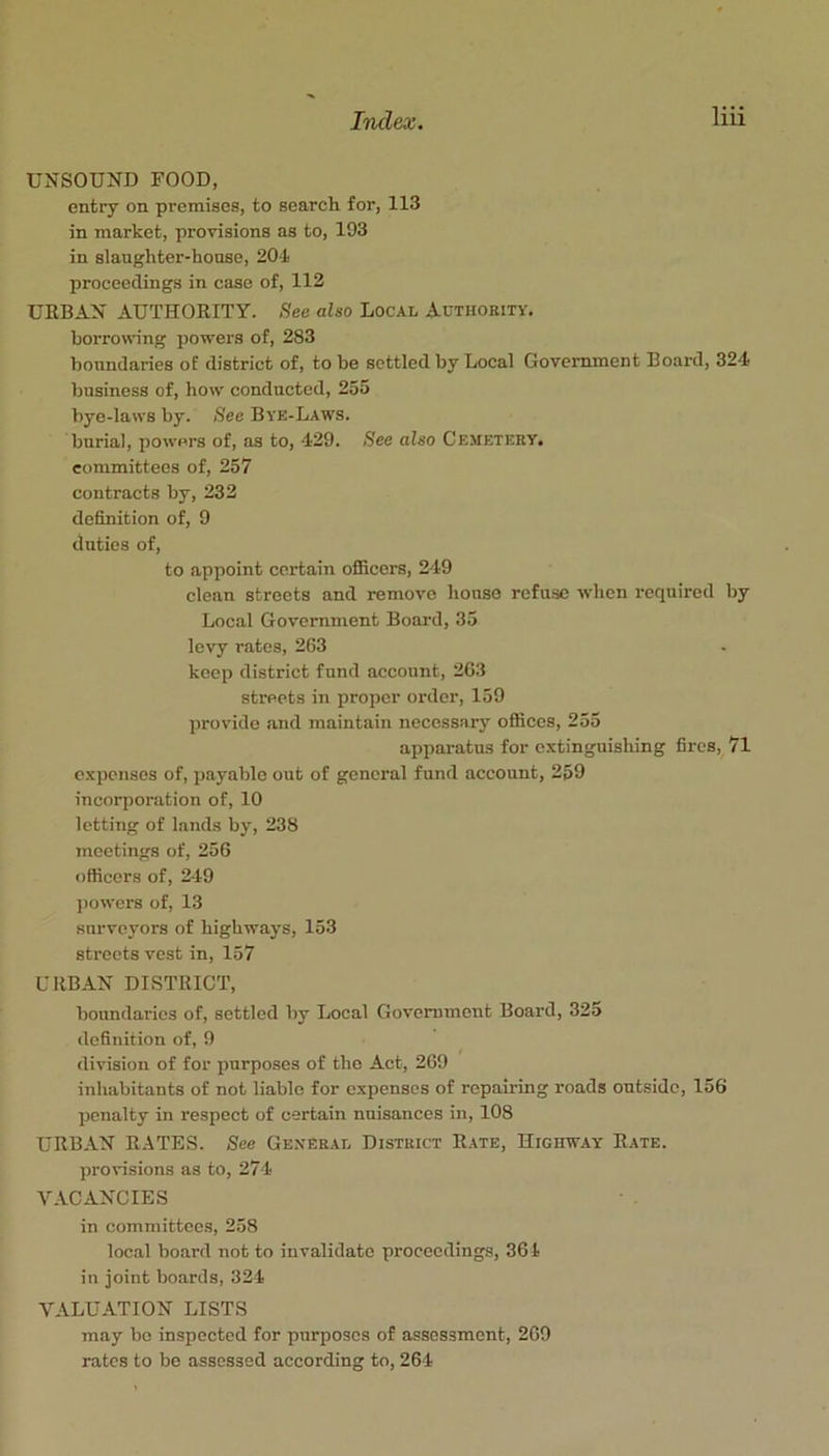 UNSOUND FOOD, entry on premises, to search for, 113 in market, provisions as to, 193 in slaughter-house, 204 proceedings in case of, 112 URBAN AUTHORITY. See also Local Authority. borrowdng powers of, 283 boundaries of district of, to be settled by Local Government Board, 324 business of, how conducted, 255 bye-laws by. See Bye-Laws. burial, powers of, as to, 429. See also Cemetery. committees of, 257 contracts by, 232 definition of, 9 duties of, to appoint certain officers, 249 clean streets and remove house refuse when required by Local Government Board, 35 levy rates, 263 keep district fund account, 263 streets in proper order, 159 provide and maintain necessary offices, 255 apparatus for extinguishing fires, 71 expenses of, payable out of general fund account, 2p9 incorporation of, 10 letting of lands by, 238 meetings of, 256 officers of, 249 powers of, 13 survoj'ors of highways, 153 streets vest in, 157 URBAN DISTRICT, boundaries of, settled by Local Government Board, 325 definition of, 9 division of for purposes of the Act, 269 inhabitants of not liable for expenses of repairing roads outside, 156 penalty in respect of certain nuisances in, 108 URBAN RATES. See General District Rate, Highway Rate. provisions as to, 274 VACANCIES in committees, 258 local board not to invalidate proceedings, 361 in joint boards, 324 VALUATION LISTS may bo inspected for purposes of assessment, 269 rates to be assessed according to, 264